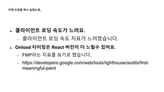 이제 오픈을 하나 싶었는데..
 클라이언트 로딩 속도가 느려요.
 클라이언트 로딩 속도 지표가 느려졌습니다.
 Onload 타이밍은 React 버전이 더 느릴수 있어요.
 FMP라는 지표를 보기로 했습니다.
 https://developers.google.com/web/tools/lighthouse/audits/first-
meaningful-paint
 