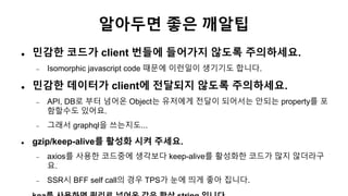 알아두면 좋은 깨알팁
 민감한 코드가 client 번들에 들어가지 않도록 주의하세요.
 Isomorphic javascript code 때문에 이런일이 생기기도 합니다.
 민감한 데이터가 client에 전달되지 않도록 주의하세요.
 API, DB로 부터 넘어온 Object는 유저에게 전달이 되어서는 안되는 property를 포
함할수도 있어요.
 그래서 graphql을 쓰는지도...
 gzip/keep-alive를 활성화 시켜 주세요.
 axios를 사용한 코드중에 생각보다 keep-alive를 활성화한 코드가 많지 않더라구
요.
 SSR시 BFF self call의 경우 TPS가 눈에 띄게 좋아 집니다.
 