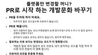 플렛폼만 변경할 꺼니?
PR로 시작 하는 개발문화 바꾸기
 PR을 두려워 하지 마세요.
 자주자주 짧은 코드일수록 리뷰하기 좋습니다.
 PR로 배웁니다.
 내가 사용하지 않는 코드/구현방법이 눈에 띈다구요? 근데 누구나 다 알것 같아서
코멘트 안했다구요?
 생각보다 남들도 모르는 경우도 많습니다. 엄지척 해주세요.
 말로하는 리뷰 보다는 변경되는 코드가 더 명확합니다.
 개발은 말로 하지 않듯이 코드 리뷰도 내가 생각하는 코드를 직접 적어 주
시면 의견 전달이 더 명확 합니다.
 리뷰어의 의견을 존중해 주세요.
 