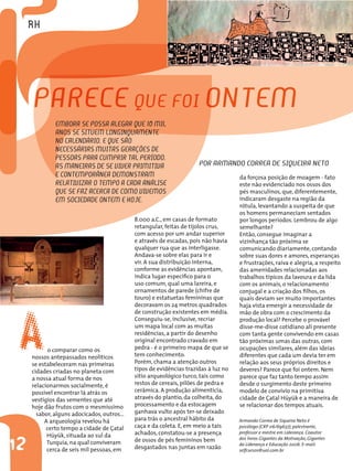 Armando Correa de Siqueira Neto é
psicólogo (CRP 06/69637), palestrante,
professor e mestre em Liderança. Coautor
dos livros Gigantes da Motivação, Gigantes
da Liderança e Educação 2006. E-mail:
selfcursos@uol.com.br
Por Armando Correa de Siqueira Neto
12
Parece que foi ontem
Embora se possa alegar que 10 mil
anos se situem longinquamente
no calendário, e que são
necessárias muitas gerações de
pessoas para cumprir tal período,
as maneiras de se viver primitiva
e contemporânea demonstram
relativizar o tempo a cada análise
que se faz acerca de como vivemos
em sociedade ontem e hoje.
Ao comparar como os
nossos antepassados neolíticos
se estabeleceram nas primeiras
cidades criadas no planeta com
a nossa atual forma de nos
relacionarmos socialmente, é
possível encontrar lá atrás os
vestígios das sementes que até
hoje dão frutos com o mesmíssimo
sabor, alguns adocicados, outros...
A arqueologia revelou há
certo tempo a cidade de Çatal
Hüyük, situada ao sul da
Turquia, na qual conviveram
cerca de seis mil pessoas, em
8.000 a.C., em casas de formato
retangular, feitas de tijolos crus,
com acesso por um andar superior
e através de escadas, pois não havia
qualquer rua que as interligasse.
Andava-se sobre elas para ir e
vir. A sua distribuição interna,
conforme as evidências apontam,
indica lugar específico para o
uso comum, qual uma lareira, e
ornamentos de parede (chifre de
touro) e estatuetas femininas que
decoravam os 24 metros quadrados
de construção existentes em média.
Conseguiu-se, inclusive, recriar
um mapa local com as muitas
residências, a partir do desenho
original encontrado cravado em
pedra - é o primeiro mapa de que se
tem conhecimento.
Porém, chama a atenção outros
tipos de evidências trazidas à luz no
sitio arqueológico turco, tais como
restos de cereais, pilões de pedra e
cerâmica. A produção alimentícia,
através do plantio, da colheita, do
processamento e da estocagem
ganhava vulto após ter-se deixado
para trás o ancestral hábito da
caça e da coleta. E, em meio a tais
achados, constatou-se a presença
de ossos de pés femininos bem
desgastados nas juntas em razão
da forçosa posição de moagem - fato
este não evidenciado nos ossos dos
pés masculinos, que, diferentemente,
indicaram desgaste na região da
rótula, levantando a suspeita de que
os homens permaneciam sentados
por longos períodos. Lembrou de algo
semelhante?
Então, consegue imaginar a
vizinhança tão próxima se
comunicando diariamente, contando
sobre suas dores e amores, esperanças
e frustrações, raiva e alegria, a respeito
das amenidades relacionadas aos
trabalhos típicos da lavoura e da lida
com os animais, o relacionamento
conjugal e a criação dos filhos, os
quais deviam ser muito importantes
haja vista emergir a necessidade de
mão de obra com o crescimento da
produção local? Percebe o provável
disse-me-disse cotidiano ali presente
com tanta gente convivendo em casas
tão próximas umas das outras, com
ocupações similares, além das ideias
diferentes que cada um devia ter em
relação aos seus próprios direitos e
deveres? Parece que foi ontem. Nem
parece que faz tanto tempo assim
desde o surgimento deste primeiro
modelo de convívio na primitiva
cidade de Çatal Hüyük e a maneira de
se relacionar dos tempos atuais.
 