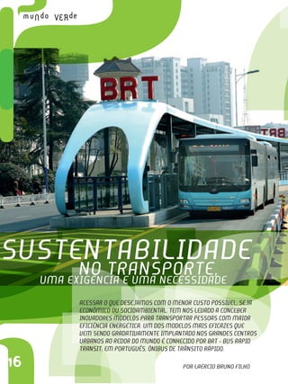 C
16
uma exigência e uma necessidade
no transporte,
Sustentabilidade
Acessar o que desejamos com o menor custo possível, seja
econômico ou socioambiental, tem nos levado a conceber
inovadores modelos para transportar pessoas com maior
eficiência energética. Um dos modelos mais eficazes que
vem sendo gradativamente implantado nos grandes centros
urbanos ao redor do mundo é conhecido por BRT - Bus Rapid
Transit, em português, Ônibus de Trânsito Rápido. 
Por Laércio Bruno Filho
 