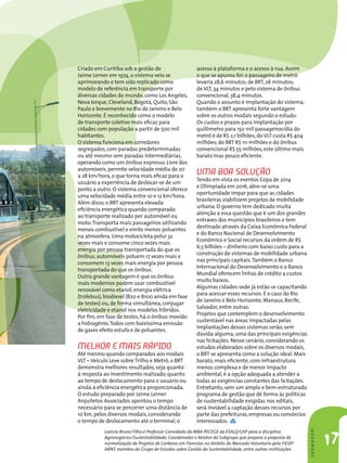 Laércio Bruno Filho é Professor Convidado do MBA PECEGE da ESALQ/USP para a disciplina
Agronegócios/Sustentabilidade; Coordenador e Relator do Subgrupo que prepara a proposta de
normalização de Projetos de Carbono em Florestas no âmbito do Mercado Voluntario pela FIESP/
ABNT, membro do Grupo de Estudos sobre Gestão da Sustentabilidade, entre outras instituições.
17
SHOWROOMSHOWROOM
Criado em Curitiba sob a gestão de
Jaime Lerner em 1974,o sistema veio se
aprimorando e tem sido replicado como
modelo de referência em transporte por
diversas cidades do mundo,como Los Angeles,
Nova Iorque,Cleveland,Bogotá,Quito,São
Paulo e brevemente no Rio de Janeiro e Belo
Horizonte. É reconhecido como o modelo
de transporte coletivo mais eficaz para
cidades com população a partir de 500 mil
habitantes. 
O sistema funciona em corredores
segregados,com paradas predeterminadas
ou até mesmo sem paradas intermediárias,
operando como um ônibus expresso. Livre dos
automóveis,permite velocidade média de 20
a 28 km/hora,o que torna mais eficaz para o
usuário a experiência de deslocar-se de um
ponto a outro. O sistema convencional oferece
uma velocidade média entre 10 e 12 km/hora. 
Além disso,o BRT apresenta elevada
eficiência energética quando comparado
ao transporte realizado por automóvel ou
moto.Transporta mais passageiros utilizando
menos combustível e emite menos poluentes
na atmosfera. Uma motocicleta polui 32
vezes mais e consome cinco vezes mais
energia por pessoa transportada do que os
ônibus; automóveis poluem 17 vezes mais e
consomem 13 vezes mais energia por pessoa
transportada do que os ônibus. 
Outra grande vantagem é que os ônibus
mais modernos podem usar combustível
renovável como etanol,energia elétrica
(trólebus),biodiesel (B20 e B100 ainda em fase
de testes) ou,de forma simultânea,conjugar
eletricidade e etanol nos modelos híbridos.
Por fim,em fase de testes,há o ônibus movido
a hidrogênio.Todos com baixíssima emissão
de gases efeito estufa e de poluentes.  
Melhor e mais rápido
Até mesmo quando comparados aos modais
VLT – Veículo Leve sobre Trilho e Metrô,o BRT
demonstra melhores resultados,seja quanto
à resposta ao investimento realizado,quanto
ao tempo de deslocamento para o usuário ou
ainda à eficiência energética proporcionada. 
O estudo preparado por Jaime Lerner
Arquitetos Associados apontou o tempo
necessário para se percorrer uma distância de
10 km,pelos diversos modais,considerando
o tempo de deslocamento até o terminal,o
acesso à plataforma e o acesso à rua. Assim
o que se apurou foi:o passageiro de metrô
levaria 28,6 minutos; de BRT,26 minutos;
de VLT,34 minutos e pelo sistema de ônibus
convencional,38,4 minutos. 
Quando o assunto é implantação do sistema,
também o BRT apresenta forte vantagem
sobre os outros modais segundo o estudo.
Os custos e prazos para implantação por
quilômetro para 150 mil passageiros/dia do
metrô é de R$ 2,1 bilhões; do VLT custa R$ 404
milhões; do BRT R$ 111 milhões e do ônibus
convencional R$ 55 milhões,este último mais
barato mas pouco eficiente.         
Uma boa solução
Tendo em vista os eventos Copa de 2014
e Olimpíada em 2016,abre-se uma
oportunidade ímpar para que as cidades
brasileiras viabilizem projetos de mobilidade
urbana. O governo tem dedicado muita
atenção a essa questão que é um dos grandes
entraves dos municípios brasileiros e tem
destinado através da Caixa Econômica Federal
e do Banco Nacional de Desenvolvimento
Econômico e Social recursos da ordem de R$
6,5 bilhões – dinheiro com baixo custo para a
construção de sistemas de mobilidade urbana
nas principais capitais.Também o Banco
Internacional do Desenvolvimento e o Banco
Mundial oferecem linhas de crédito a custos
muito baixos. 
Algumas cidades-sede já estão se capacitando
para acessar esses recursos. É o caso do Rio
de Janeiro e Belo Horizonte,Manaus,Recife,
Salvador,entre outras. 
Projetos que contemplem o desenvolvimento
sustentável nas áreas impactadas pelas
implantações desses sistemas serão,sem
dúvida alguma,uma das principais exigências
nas licitações. Nesse cenário,considerando os
estudos elaborados sobre os diversos modais,
o BRT se apresenta como a solução ideal. Mais
barato,mais eficiente,com infraestrutura
menos complexa e de menor impacto
ambiental,é a opção adequada a atender a
todas as exigências constantes das licitações. 
Entretanto,sem um amplo e bem-estruturado
programa de gestão que dê forma às políticas
de sustentabilidade exigidas nos editais,
será inviável a captação desses recursos por
parte das prefeituras,empresas ou consórcios
interessados.
 