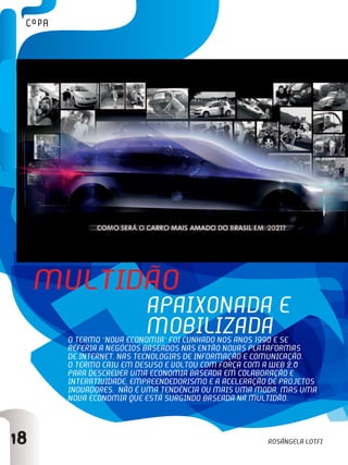 18
O termo “nova economia” foi cunhado nos anos 1990 e se
referia a negócios baseados nas então novas plataformas
de internet, nas tecnologias de informação e comunicação.
O termo caiu em desuso e voltou com força com a web 2.0
para descrever uma economia baseada em colaboração e
interatividade, empreendedorismo e a aceleração de projetos
inovadores. Não é uma tendência ou mais uma moda, mas uma
nova economia que está surgindo baseada na multidão.
Multidão
apaixonada e
mobilizada
Rosângela lotfi
 