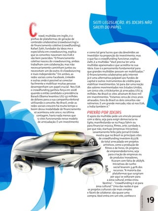 19
SHOWROOMSHOWROOM
Por ROSÂNGELA LOTFI
C
e como tal gera lucros que são devolvidos ao
investidor na proporção do investimento, mas
o que faz o crowdfunding funcionar, explica
Zatti, é a multidão.“Você precisa ter uma
multidão apaixonada e que acredita na sua
ideia. Esse é o pensamento fundamental para
que grandes multidões possam ser mobilizadas.”
O financiamento colaborativo pela internet
já é uma alternativa palpável aos fundos de
capital e outros instrumentos de crédito para
viabilizar investimentos. Só para dar uma noção
dos valores movimentados nos Estados Unidos,
um único site, o Kickstarter, já arrecadou US$ 35
milhões. No Brasil os sites atraíram R$ 600 mil
em investimentos.“Estamos cerca de cinco anos
atrasados. Fora do Brasil os dois conceitos são
rotineiros. É um grande mercado, não só nos EUA,
a Índia também é.”
Paixão por ideias
O apoio da multidão pede um vínculo pessoal
com a ideia, seja para exigir democracia no
Egito, manifestando-se na Praça Tahrir ou
para financiar música, filmes, arte, caridade e,
por que não, startups (empresas iniciantes).
Levantamento feito pelo jornal O Globo
mostra que no Brasil os principais sites
de crowdfunding investem 67,77%
do total arrecadado em projetos
artísticos, como a produção de
filmes e de livros. Os projetos
de empreendedorismo, seja
para criação de empresas ou
de produtos inovadores,
ficaram com fatia de 28,83%.
Iniciativas de cunho
social levaram 3,40% dos
recursos.“A maioria das
plataformas que surgiram
por aqui se voltaram para
a área cultural, então virou
‘destino’ - “crowdfunding é só para
área cultural.” Uma das razões é que
os projetos culturais são mais simples
e fáceis de colaborar, são quase uma
compra.Você entra em um site, conhece e
rowd, multidão em inglês, é o
prefixo de plataformas de geração de
conteúdo colaborativo (crowdsourcing) e
de financiamento coletivo (crowdfunding).
Rafael Zatti, fundador da ideas.me e
especialista em crowdsourcing, explica
que os conceitos nasceram nos EUA e
são bem parecidos:“O financiamento
coletivo nasceu do crowdsourcing, ambos
trabalham com colaboração, mas não
necessariamente caminham juntos ou
necessitam um do outro. O crowdsourcing
é mais independente.” Em ambos, as
redes sociais como Facebook, LinkedIn
e outras onde é possível se conectar
facilmente e mobilizar muitas pessoas
desempenham um papel crucial. Nos EUA
o crowdfunding ganhou força em 2008
quando o então candidato a presidência
Barack Obama levantou US$ 137 milhões
de dólares para a sua campanha eleitoral
utilizando o conceito. No Brasil, onde as
redes sociais crescem há muito tempo o
boom dessa modalidade de financiamento
só aconteceu este ano e, na última
contagem, havia nada menos que
12 sites funcionando nesse modelo
de arrecadação. É um investimento
Sem legislação, as ideias não
saem do papel
 