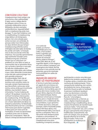 Conteúdo coletivo
Crowdsourcing é mais antigo e, de
certa forma, mais sedimentado.
O open-source, código aberto
de software como o Linux, ou
conteúdo colaborativo como o
Wikipedia, são dois exemplos
conhecidíssimos. Segundo Rafael
Zatti, o crowdsourcing anda mais
devagar.“É mais fácil colaborar com
o crowdfunding. O crowdsourcing
exige dedicar um tempo para
pensar criar uma solução, para
sentar escrever um conteúdo. As
pessoas estão mais interessadas
em doar dinheiro do que tempo.”
Crowdsourcing enfrenta outros
imbróglios dos dois lados do balcão.
De acordo com Zatti,“a inovação
está no discurso de dez entre dez
empresas, mas quando apresentamos
algo realmente inovador como
crowdsourcing elas se fecham.
Temem que se colocarem um
problema ou uma ideia na web, os
concorrentes vão se aproveitar disso,
sair na frente e dominar o mercado.
Do lado dos colaboradores, eles
acham que a ideia deles vale milhões
e que o valor oferecido é muito baixo
e que não vale a pena entregar isso
para grandes empresas.”
O empreendedor Zatti não vê
problemas. Afirma que é o que
acontece com conceitos novos no
mercado: sempre haverá pessoas
que desconfiam, outras que serão
contra, outras ainda que encontrarão
defeitos, mas também haverá
entusiastas,“é uma mudança de
cultura”. De qualquer maneira, há
no Brasil iniciativas interessantes
de crowdsourcing. O Fiat Mio, por
exemplo, nasceu com a intenção de
ser o maior laboratório de ideias na
indústria automotiva. Foi Idealizado
pela filial brasileira da Fiat e convidou
internautas para darem sugestões
e ideias para um novo carro da
montadora. O mote era desenvolver
o produto junto com os clientes,
potenciais compradores.“Além de
reduzir o tempo de desenvolvimento
e os custos do
projeto, ao chamar
a multidão para criar
o Mio, a Fiat recebeu
tantas sugestões que
somente a multidão,
através da inovação
aberta, poderia entregar”,
conta Zatti. Mais de 10 mil
sugestões depois, a Fiat chegou a
um carro urbano, compacto, com
convergência de mídias, fácil de
estacionar e com emissão zero de
poluentes, que já foi mostrado
como protótipo em salões do
automóvel.
Inovação aberta
não só propaganda
A Tecnisa é outro bom exemplo,
em agosto de 2010, lançou um
portal de crowdsourcing e open
innovation,Tecnisa Ideias, que em
apenas dois meses recebeu mais
de 400 ideias, algumas em estudo
para implementação. Outras
empresas rumam para a inovação
aberta, para a criação de novos
produtos com a colaboração dos
consumidores, o que aproxima
os clientes da marca, como por
exemplo a Dell e Procter&Gamble.
Outras têm boas ideias, mas
implementação falha. Caso da LG
que fez a campanha“Para a LG
não existe mais distância entre
criadores e consumidores”. O
que era para ser uma campanha
crowdsourced virou puro
marketing. A empresa convidou
21
SHOWROOMSHOWROOM
Participar não
significa aumentar
automaticamente as
vendas
participantes a enviar uma ideia que
poderia virar produto, qualquer ideia.
E recebeu várias, a maioria sem chance
nenhuma de implementação.“Virou
campanha de marketing, com sorteio
de produtos da marca, só para gerar
buchicho ( buzz) na web, no Facebook.
As pessoas mandavam qualquer
coisa. Isso desmerece o conceito,
que ainda é novo”, lamenta Zatti.
Para ele,“a tecnologia e,
fundamentalmente, a internet, as
redes, o digital, impulsionada pelo
crowdsourcing e crowdfunding, são as
maiores ferramentas de transformação
social já criadas.“Uma revolução
absoluta e irreversível”, diz, com a crença
de que o pensamento está sempre se
modificando. Gradualmente, não
como um choque, mas aos poucos.
Quando olhamos lá na frente,
algo já mudou.Trata-se de
acompanhar as mudanças ou
ficar estagnado.
 