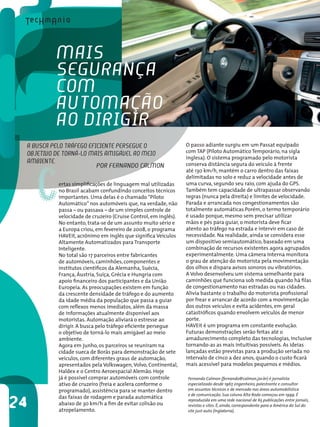 C
Fernando Calmon (fernando@calmon.jor.br) é jornalista
especializado desde 1967, engenheiro, palestrante e consultor
em assuntos técnicos e de mercado nas áreas automobilística
e de comunicação. Sua coluna Alta Roda começou em 1999. É
reproduzida em uma rede nacional de 65 publicações entre jornais,
revistas e sites. É, ainda, correspondente para a América do Sul do
site just-auto (Inglaterra).
Por Fernando Calmon
ertas simplificações de linguagem mal utilizadas
no Brasil acabam confundindo conceitos técnicos
importantes. Uma delas é o chamado“Piloto
Automático” nos automóveis que, na verdade, não
passa – ou passava – de um simples controle de
velocidade de cruzeiro (Cruise Control, em inglês).
No entanto, trata-se de um assunto muito sério e
a Europa criou, em fevereiro de 2008, o programa
HAVEit, acrônimo em inglês que significa Veículos
Altamente Automatizados para Transporte
Inteligente.
No total são 17 parceiros entre fabricantes
de automóveis, caminhões, componentes e
institutos científicos da Alemanha, Suécia,
França, Áustria, Suíça, Grécia e Hungria com
apoio financeiro dos participantes e da União
Europeia. As preocupações existem em função
da crescente densidade de tráfego e do aumento
da idade média da população que passa a guiar
com reflexos menos imediatos, além da massa
de informações atualmente disponível aos
motoristas. Automação aliviará o estresse ao
dirigir. A busca pelo tráfego eficiente persegue
o objetivo de torná-lo mais amigável ao meio
ambiente.
Agora em junho, os parceiros se reuniram na
cidade sueca de Boräs para demonstração de sete
veículos, com diferentes graus de automação,
apresentados pela Volkswagen,Volvo, Continental,
Haldex e o Centro Aeroespacial Alemão. Hoje
já é possível comprar automóveis com controle
ativo de cruzeiro (freia e acelera conforme o
programado), assistência para se manter dentro
das faixas de rodagem e parada automática
abaixo de 30 km/h a fim de evitar colisão ou
atropelamento.
24
O passo adiante surgiu em um Passat equipado
com TAP (Piloto Automático Temporário, na sigla
inglesa). O sistema programado pelo motorista
conserva distância segura do veículo à frente
até 130 km/h, mantém o carro dentro das faixas
delimitadas no solo e reduz a velocidade antes de
uma curva, segundo seu raio, com ajuda do GPS.
Também tem capacidade de ultrapassar observando
regras (nunca pela direita) e limites de velocidade.
Parada e arrancada nos congestionamentos são
totalmente automáticas.Porém, o termo temporário
é usado porque, mesmo sem precisar utilizar
mãos e pés para guiar, o motorista deve ficar
atento ao tráfego na estrada e intervir em caso de
necessidade. Na realidade, ainda se considera esse
um dispositivo semiautomático, baseado em uma
combinação de recursos existentes agora agrupados
experimentalmente. Uma câmera interna monitora
o grau de atenção do motorista pela movimentação
dos olhos e dispara avisos sonoros ou vibratórios.
A Volvo desenvolveu um sistema semelhante para
caminhões que funciona sob medida quando há filas
de congestionamento nas estradas ou nas cidades.
Alivia bastante o trabalho do motorista profissional
por frear e arrancar de acordo com a movimentação
dos outros veículos e evita acidentes, em geral
catastróficos quando envolvem veículos de menor
porte.
HAVEit é um programa em constante evolução.
Futuras demonstrações serão feitas até o
amadurecimento completo das tecnologias, inclusive
tornando-as as mais intuitivas possíveis. As ideias
lançadas estão previstas para a produção seriada no
intervalo de cinco a dez anos, quando o custo ficará
mais acessível para modelos pequenos e médios.
A busca pelo tráfego eficiente persegue o
objetivo de torná-lo mais amigável ao meio
ambiente.
Mais
segurança
com
automação
ao dirigir
 