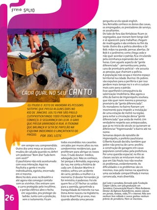 26
em sempre sou compreendido.
Outro dia uma moça se assustou e
mudou de calçada quando eu deferi
um poderoso“Bom dia! Tudo bem
com você?”
O paulistano não está acostumado
com essa interação. Aqui na
Paulicéia a gente é muito
individualista, egoísta, encerrado
em si mesmo.
Moro há dois anos no Brooklin e
até agora não consegui contato
com os vizinhos. Eles entram com
o carro protegido pelo insufilme,
o portão elétrico abre e fecha
em segundos, pra proteger do
ladrão. Junto com a proteção,
vem o isolamento. Ficam
N
Joel Leite é jornalista, formado pela Fundação
Cásper Líbero, com pós-graduação em
Semiótica, ComunicaçãoVisual e Meio Ambiente.
Diretor da Agência AutoInforme, assina colunas
em jornais, revistas, rádio,TV e internet. Não tem
nenhum livro editado e nunca ganhou nenhum
prêmio de jornalismo. Nem se inscreveu.
Eu mudo o jeito de abordar as pessoas
sempre que passo alguns dias no
Rio de Janeiro. Volto pra São Paulo
cumprimentando todo mundo que não
conheço: o segurança da loja, o gari
que passa varrendo a rua, a menina
que balança a seta de papelão na
esquina indicando o lançamento do
prédio.
Cada qual no seu canto
todos escondidos nos casarões
cercados por muros altos ou nos
condomínios residenciais, que
proliferam para abrigar os novos
ricos. É tudo doutor: médico,
advogado, juiz. Não os conheço.
Sei porque o Reinaldo, segurança
da rua, me conta a história de
cada um. O doutor Martins é
médico, sofreu um acidente
de carro, perdeu a mulher e a
memória. O doutor Fernandes já
foi ministro, é poderoso. Foi ele
quem fez a CET fechar as saídas
para a avenida, garantindo a
tranquilidade do trânsito na rua.
Dona Anne nasceu na Inglaterra.
Está no Brasil há 30 anos, mas
quando aborda uma pessoa
pergunta se ela speak english.
Seu Reinaldo conhece os donos das casas,
os empregados, os prestadores de serviço,
os assaltantes.
Do lado de fora das fortalezas ficam os
segregados, que moram bem longe dali
e só aparecem para trabalhar, chegam
de madrugada e vão embora no fim da
tarde. Outro dia a polícia abordou o Zé
Bob: mãos na parede, pernas abertas. Zé
Bob é o jardineiro; como chega cedo e
não quer acordar o patrão, fica circulando
pela vizinhança esperando dar sete
horas. Com aquele aspecto de“gente
diferenciada” - pernambucano, preto,
cara de prontuário policial – ele assusta
as pessoas, que chamam a polícia.
A população não ocupa o mesmo espaço
territorial na cidade. Burrice. Os pobres
são expulsos para a periferia e por isso
perdem mais tempo no ir e vir e custam
mais caro para o patrão.
Esse apartheid é consequência da
valorização imobiliária. Mas agora a
elite do bairro de Higienópolis resolveu
que não quer nem mesmo a presença
provisória de“gente diferenciada”.
Os moradores no bairro fizeram um
movimento para impedir a instalação
de uma estação de metrô na região,
para evitar a circulação dessa“gente
diferenciada” que anda de metrô. Um
verdadeiro respeito aos antepassados,
que já no início do século 20 quiseram se
diferenciar“higienizando” o bairro até no
nome.
Semanas depois do episódio de
Higienópolis, o prefeito paulistano
Gilberto Kassab decidiu também que
pobre não precisa de carro: proibiu
a construção de garagens em casas
populares construídas pela prefeitura.
Por uma questão espacial, no Rio as
classes sociais se misturam mais do
que em São Paulo. Isso não resolve
os problemas, evidentemente. As
dificuldades e os problemas são os
mesmos, mas pelo menos na aparência
uma sociedade compartilhada é menos
carrancuda, mais divertida.
Por JOEL LEITE
 