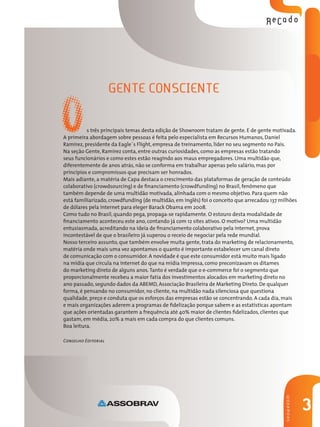Gente consciente
3
SHOWROOM
s três principais temas desta edição de Showroom tratam de gente. E de gente motivada.
A primeira abordagem sobre pessoas é feita pelo especialista em Recursos Humanos, Daniel
Ramirez, presidente da Eagle´s Flight, empresa de treinamento, líder no seu segmento no País.
Na seção Gente, Ramirez conta, entre outras curiosidades, como as empresas estão tratando
seus funcionários e como estes estão reagindo aos maus empregadores. Uma multidão que,
diferentemente de anos atrás, não se conforma em trabalhar apenas pelo salário, mas por
princípios e compromissos que precisam ser honrados.
Mais adiante, a matéria de Capa destaca o crescimento das plataformas de geração de conteúdo
colaborativo (crowdsourcing) e de financiamento (crowdfunding) no Brasil, fenômeno que
também depende de uma multidão motivada, alinhada com o mesmo objetivo. Para quem não
está familiarizado, crowdfunding (de multidão, em inglês) foi o conceito que arrecadou 137 milhões
de dólares pela internet para eleger Barack Obama em 2008.
Como tudo no Brasil, quando pega, propaga-se rapidamente. O estouro desta modalidade de
financiamento aconteceu este ano, contando já com 12 sites ativos. O motivo? Uma multidão
entusiasmada, acreditando na ideia de financiamento colaborativo pela internet, prova
incontestável de que o brasileiro já superou o receio de negociar pela rede mundial.
Nosso terceiro assunto, que também envolve muita gente, trata do marketing de relacionamento,
matéria onde mais uma vez apontamos o quanto é importante estabelecer um canal direto
de comunicação com o consumidor. A novidade é que este consumidor está muito mais ligado
na mídia que circula na internet do que na mídia impressa, como preconizavam os ditames
do marketing direto de alguns anos.Tanto é verdade que o e-commerce foi o segmento que
proporcionalmente recebeu a maior fatia dos investimentos alocados em marketing direto no
ano passado, segundo dados da ABEMD, Associação Brasileira de Marketing Direto. De qualquer
forma, é pensando no consumidor, no cliente, na multidão nada silenciosa que questiona
qualidade, preço e conduta que os esforços das empresas estão se concentrando. A cada dia, mais
e mais organizações aderem a programas de fidelização porque sabem e as estatísticas apontam
que ações orientadas garantem a frequência até 40% maior de clientes fidelizados, clientes que
gastam, em média, 20% a mais em cada compra do que clientes comuns.
Boa leitura.
Conselho Editorial
O
 