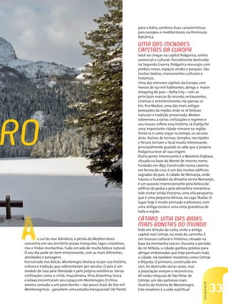 33
SHOWROOM
ro
Ao sul do mar Adriático, a pérola do Mediterrâneo
concentra em seu território praias tranquilas, lagos cristalinos,
rios e lindas montanhas.Tudo cercado de muita beleza natural.
O seu dia pode ser bem emocionante, com as mais diferentes
atividades e paisagens.
Incrustrado nos Balcãs, Montenegro destaca-se por sua história,
cultura e tradição, que sobreviveram por séculos. O país é um
modelo de luta pela liberdade e pela própria existência.Várias
civilizações como a cristã, muçulmana, ilíria, bizantina, turca
e eslava encontraram seu espaço em Montenegro. O clima
ameno, somado a um povo bonito – são pouco mais de 670 mil
Montenegrinos - garantem uma estadia inesquecível. De frente
para a Itália, combina duas características:
país europeu e mediterrâneo, na Península
Balcânica.
Uma das menores
capitais da Europa
Você vai chegar na capital Podgorica, centro
comercial e cultural. Parcialmente destruída
na Segunda Guerra, Podgorica ressurgiu com
prédios novos, espaços verdes e parques. São
muitos teatros, monumentos culturais e
históricos.
Uma das menores capitais da Europa, com
menos de 150 mil habitantes, abriga o maior
shopping do país – Delta City – com as
principais marcas do mundo, restaurantes,
cinemas e entretenimento. Há apenas 10
km, fica Medun, uma das mais antigas
povoações da região, onde se vê belezas
naturais e tradição preservada. Medun
sobreviveu a várias civilizações e regimes e
seu museu reflete essa história. Já Duklja foi
uma importante cidade romana na região.
Visitá-la é como viajar no tempo, 20 séculos
atrás. Ruínas de termas, templos, necrópoles
e fóruns tornam o local muito interessante,
principalmente quando se sabe que a própria
Podgorica teve ali sua origem.
Outro ponto interessante é o Mosteiro Dajbase,
situado na base do Monte de mesmo nome,
fundado em 1897. Construído numa caverna
em forma de cruz, é um dos muitos edifícios
sagrados do país. A cidade de Nemanja, onde
nasceu o fundador da dinastia servia Nemanjic,
é um passeio impressionante pela beleza do
edifício de pedra e pela atmosfera romântica.
Vale visitar ainda Vranjina, uma vila pesqueira
que é uma pequena Veneza, no Lago Skadar. O
lugar hoje é muito animado e pitoresco, com
uma antiga escola e uma vista grandiosa de
toda a região.
Cátaro, uma das baias
mais bonitas do mundo
Indo em direção da costa, visite a antiga
capital real Cetinje, no meio do caminho. É
um tesouro cultural e histórico, situado na
base da montanha Lovcen. Durante o período
do rei Nilkola, a cidade ganhou prédios para
abrigar embaixadas que hoje pontuam toda
a cidade. Há também mosteiros como Cetinje
e Biljarda. O primeiro, construído em
1701, foi destruído várias vezes, mas
a população sempre o reconstruiu.
Ali estão relíquias de São Petar de
Cetinje, um dos patronos mais
ilustres da história de Montenegro.
Este mosteiro é a sede espiritual
 