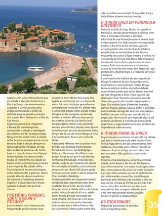 35
SHOWROOM
Lukovic, com um centro cultural que
atrai toda a atenção. Ainda tem a
Ilha das flores, com monumentos
sagrados e Gornja Lastva, uma
antiga comunidade a 300m de
altitude. Mas as grandes atrações
são a praia Plavi Horizonti e a Ilha de
São Nicola.
Seguindo para o Sul, chegamos
a Budva. Os montenegrinos
consideram a cidade a metrópole
do turismo, por ter 17 praias lindas.
Ninguém fica indiferente. A cidade
velha fica em uma península e é um
tesouro. Ruas e praças abrigam as
Igrejas da Santa Trindade, de São
Ivan, de Nossa Senhora e de Santa
Sava e o túmulo do escritor Stjepan
Mitrov Ljubisa. Durante o verão,
Budva se transforma na cidade do
teatro, onde acontecem peças locais
e estrangeiras. Na cidade velha -
Stari Grad você encontra butiques,
cafés, restaurantes e galerias. Outra
grande atração são os mosteiros
de Stanjevici, Podostrog, Rezevici
Gradiste. A vida noturna é muito
agitada. A cidade não para de
crescer
Próximas paradas,
Sveti Stefan e
Milocer
Este é o trecho mais interessante,
frequentado pelos turistas mais
exigentes. Sveti Stefan fica numa ilha
ligada ao continente por um banco de
areia. Foi construída por pescadores e
comerciantes no século XV. Desde 1960
é um resort, cidade-hotel. Desde então,
abrigou a elite europeia, recebendo
artistas e nobres. Milocer, bem perto,
era o retiro de verão da família real
Karadjordjevic. Hotéis com excelente
serviço, praia linda e plantas raras fazem
de Milocer um destino de primeira linha.
Dirigir até lá já é de tirar o fôlego. A vista
é deslumbrante. Parece um conto de
fadas.
A pequena Petrovac tem as praias mais
bonitas da chamada Riviera Budva:
Perazica Do, Lucice, Sveta Nedjelja e
Buljarice. Os nomes são difíceis, mas
passar horas ao sol por lá não oferece
nenhuma dificuldade. Andando pela
cidade, pode-se ver mosaicos do século
III e a Fortaleza Castello, construída por
venezianos no século XVI. Quem gosta
de ir para o mar, pode ir até as pequena
ilhas de Katic e Nedjelja.
Cidade portuária em desenvolvimento
constante, Bar surpreende pelas bem
cuidadas áreas verde. Ao seu redor,
atrações como a cidade velha, a fortaleza
de Haj Nehaj, do século XV e o castelo
do rei Nicola. Em Bar você pode ver
uma oliveira com mais de 2 mil anos,
onde acontece um evento chamado
de Encontro Sob a Velha Oliveira. São
vários eventos interessante, entre eles,
o Festival Internacional de TV. As praias Canj e
Vode Dobre atraem muitos turistas.
O maior lago da península
balcânica
Bar está ao lado do lago Skadar. A superfície
tranquila, cercada de penhascos e colinas, com
ilhas e enseadas chamam a atenção.
A história de sua formação como a vemos hoje
é interessante. Em 1858, uma forte tempestade
encheu o Rio Drin de tal maneira, que ele
arrastou partes das montanhas da Albânia,
empilhando-as no estuário do rio Bojana,
mudando seu curso. O lago cresceu e tornou-se
o maior da península balcânica. Esta mudança
mexeu até com o clima, que tornou-se mais
ameno.Tudo isso aconteceu a seis metros
acima do nível do mar. Hoje, dois terços do lago
pertencem a Montenegro e o restante pertence
à Albânia.
É um importante habitat de aves aquáticas.
O lago fica dentro de um Parque Nacional,
cuja marca é o raro pelicano crespo. O lago
tem em média 6 metros de profundidade,
mas existem partes que estão abaixo do nível
do mar, chegando a 60m. Estes lugares são
chamados“oka”. Durante o inverno, aves de
diferentes partes do mundo migram para o
lago. São muitos tipos diferentes de patos,
gansos, biguás, garças, águias, grifos e gaivotas.
A diversidade do lago faz dele um dos maiores
habitats de aves na Europa, cercado de rica
vegetação. São mais de 900 tipos de algas e 48
espécies de peixes. A Convenção Ramasar de
1996 listou o Lago Skadar como um pântano de
importância internacional.
A maior praia de areia
Seguindo para o extremo sul, está Ulcinj, cidade
que tem a maior praia de areia no Adriático:
Velika Plaza tem 13 km de comprimento.Tem
Valdanos, uma baía com o litoral coberto de
oliveiras. A parte antiga, reconstruída, tem
restaurantes, cafés, galerias, tudo muito
agitado.
Próximo está Ada Bojana, uma ilha artificial
criada no rio Bojana. No Século XIX haviam
duas ilhas menores. Um navio naufragou entre
elas. Com o passar dos anos, os restos do navio
e as duas ilhas uniram-se com os sedimentos
do rio formando a nova ilha, um triângulo
banhado pelo Adriático de um lado e pelo rio
dos outros. A praia de frente para o mar é de
areia, com 3 km, sendo um paraíso para
velejadores. Nas margens voltadas para
o rio tem restaurantes especializados
em servir peixes à moda antiga.
As montanhas
Depois de presentear os sentidos
com a magnífica costa
 