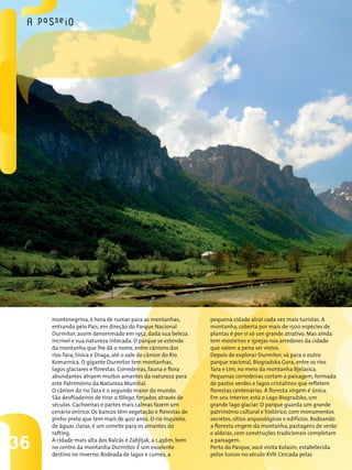 36
montenegrina, é hora de rumar para as montanhas,
entrando pelo País, em direção do Parque Nacional
Durmitor, assim denominado em 1952, dada sua beleza
incrível e sua natureza intocada. O parque se estende
da montanha que lhe dá o nome, entre cânions dos
rios Tara, Sisica e Draga, até o vale do cânion do Rio
Komarnica. O gigante Durmitor tem montanhas,
lagos glaciares e florestas. Corredeiras, fauna e flora
abundantes atraem muitos amantes da natureza para
este Patrimônio da Natureza Mundial.
O cânion do rio Tara é o segundo maior do mundo.
São desfiladeiros de tirar o fôlego, forjados através de
séculos. Cachoeiras e partes mais calmas fazem um
cenário onírico. Os bancos têm vegetação e florestas de
pinho preto que tem mais de 400 anos. O rio inquieto,
de águas claras, é um convite para os amantes do
rafting.
A cidade mais alta dos Balcãs é Zabjljak, a 1.456m, bem
no centro da montanha Durmitor. É um excelente
destino no inverno. Rodeada de lagos e cumes, a
pequena cidade atrai cada vez mais turistas. A
montanha, coberta por mais de 1500 espécies de
plantas é por si só um grande atrativo. Mas ainda
tem mosteiros e igrejas nos arredores da cidade
que valem a pena ser vistos.
Depois de explorar Durmitor, vá para o outro
parque nacional, Biogradska Gora, entre os rios
Tara e Lim, no meio da montanha Bjelasica.
Pequenas corredeiras cortam a paisagem, formada
de pastos verdes e lagos cristalinos que refletem
florestas centenárias. A floresta virgem é única.
Em seu interior, está o Lago Biogradsko, um
grande lago glaciar. O parque guarda um grande
patrimônio cultural e histórico, com monumentos
secretos, sítios arqueológicos e edifícios. Rodeando
a floresta virgem da montanha, pastagens de verão
e aldeias, com construções tradicionais completam
a paisagem.
Perto do Parque, você visita Kolasin, estabelecida
pelos turcos no século XVII. Cercada pelas
 