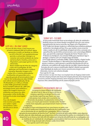 40
Grandes pequenos da LG
Já saíram os novos modelos de notebooks
da série P da LG. São os LG P420 e LG P210. A
empresa caprichou no design fininho, com
suas bordas superfinas que fazem com que
a tela pareça mais ampla, sem o aumento das
dimensões do produto. O acabamento minimalista
é fosco, com touch pad invisível e teclado estilo“Peeble”
– teclas mais espaçadas, que proporcionam maior conforto
à digitação.
O modelo LG P420 está disponível nas cores branca ou preta, com
tela LED LCD widescreen (16:9) de alta definição de 14 polegadas, mas
com as dimensões de um aparelho de 13 polegadas. Possui a segunda
geração de processadores da família Core™, da Intel, memória de 4GB, saída HDMI e, para algumas
versões, placa de vídeo dedicada, que proporciona melhor desempenho gráfico. Já o notebook LG P210,
disponível na cor branca, tem tela LED LCD widescreen (16:9) de alta definição de 12,5 polegadas, com
as medidas de um notebook de 11,6 polegadas, processadores Intel Core i3 ou i5, memória de 4GB,
bateria de longa duração (até 5 horas) e saída micro HDMI.
Preço sugerido a partir de R$ 2.199,00.
Um All in One VAIO
Há cerca de dois meses, a Sony lançou seu
primeiro notebook VAIO 3D no Brasil. Agora
apresenta o L225FB, um desktop, ou melhor,
um All in One 3D. É um equipamento que
permite o consumidor interagir e se
conectar com outros produtos da marca
de forma fácil e intuitiva, como com o
Playstation 3 para jogar games em três
dimensões.
Neste modelo top de linha da categoria
a tela é de 24 polegadas, de alta
definição com touchscreen e moldura
interativa. Reproduz imagens 3D e
mídias HD, e o máximo desempenho
multitarefas está garantido com a
segunda geração de processadores Intel
Core i7.Tem ainda placa de vídeo NVIDIA
com 1GB de memória dedicada, HD de
1TB, Bluetooth 3.0 e USB 3.0, entrada
e saída HDMI, garantindo conexões.
Possui também webcam de 1.3MP com
tecnologia Exmor, para melhorar a
captura de imagens mesmo em
ambientes com pouca luz, além
de gravador e leitor de Blu-Ray.
Acompanha óculos recarregável
via USB.
Preço: não divulgado.
Onde encontrar: 4003-7669
para capitais e regiões
metropolitanas e 0800-
8807669 para as demais
localidades.
Sony HT- SS380
A Sony anda investindo forte na tecnologia 3D, além de notebook e
desktop, lançou seu home theater compatível com 3D e com outros
equipamentos da marca como Blu-ray Players 3D e Playstation 3.
O HT-SS380 tem design moderno e sofisticado que embeleza qualquer
ambiente e tecnologia 3D Pass Thru, que recebe e envia sinais de
vídeo e áudio em 3D. A usabilidade amigável permite a conexão com
aparelhos Blu-ray 2D, DVDs convencionais e com a tecnologia BRAVIA
Sync, que permite a operação integrada do Home Theater com a
TV Bravia ou handycam, via conexão HDMI, para reproduzir, ligar e
desligar o sistema com um simples toque de botão.
O HT-SS380 oferece 3 entradas HDMI, 2 Óptica Digital, 1 Digital áudio
Coaxial, 1 Áudio Analógica e 1 Microfone para Autocalibração, que
ajusta o sistema 5.1 para garantir a perfeita distribuição do som no
ambiente, com potência de áudio total de 720 RMS. Suporta diversos
formatos de som e possui amplificador digital S-Master, que garante
total fidelidade de áudio com menor consumo de energia e sem
distorções, mesmo com volume elevado.
Preço sugerido: R$ 1.299.
Onde encontrar: nas lojas Fast Shop e nas SonyStyle Store do Shopping Cidade Jardim
e Bourbon Shopping Pompéia (São Paulo), Park Shopping (Brasília), Barra Shopping (Rio
de Janeiro), Salvador Shopping (Salvador) e Barra Shopping Sul (Porto Alegre), ou nos
respectivos sites: www.fastshop.com.br, www.sonystyle.com.br
 