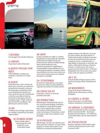 3 Recado
A mensagem do Conselho Editorial.
5 Cartas
O que dizem sobre Showroom.
6 Quem Passou por
Aqui
Personalidades e amigos que
visitaram a Assobrav e o Grupo
Disal.
8 Gente
Daniel Ramirez, o ator e diretor de
teatro que se tornou um expert em
treinamento. Atuando na área de
RH de grandes companhias, aliou
suas competências artísticas às
mais novas técnicas de treinamento
e montou sua própria empresa.
Visionário, trouxe para o Brasil a
inovadora Eagle´s Flight, empresa
de treinamento canadense, cujo
diferencial é a tônica lúdica.
12 RH
A reflexão do psicólogo, especialista
em relações corporativas, Armando
Siqueira Neto.
16 Mundo Verde
Nosso recado sobre a
preservação do meio
ambiente e suas
implicações legais.
18 Capa
Crowd, multidão em inglês, é o prefixo
de plataformas de geração de conteúdo
colaborativo (crowdsourcing) e de
financiamento coletivo (crowdfunding),
hoje caracterizados por uma
economia baseada em colaboração e
interatividade, empreendedorismo e a
aceleração de projetos inovadores. Não é
uma tendência ou mais uma moda, mas
uma nova economia que está surgindo
baseada na multidão.
24 TechMania
Os testes em laboratórios e em pistas
de prova da indústria automobilística,
segundo o jornalista Fernando Calmon.
26 Freio Solto
A opinião, a crítica e a ironia do
jornalista Joel Leite.
28 Marketing
Marketing de relacionamento, one-to-
one, comunicação dirigida, marketing
com database: novas denominações
para o bom, segmentado e sempre
mensurável marketing direto. Com
novas tecnologias e ferramentas, o setor
de varejo é o que mais se dedica a essa
atividade.
32 A Passeio
Montenegro, um dos cinco destinos que
todos precisam conhecer. Um país muito
pequeno e muito interessante. Costa
fantástica, montanhas exuberantes,
cidades antigas e fervilhantes. Ao norte
da costa, as Bocas de Cátaro, Kotor e a
história preservada em Budva encantam
turistas do mundo inteiro. Na costa sul,
a pequena Ulcinj, a magnífica Bar e o
Lago Skadar conquistam os visitantes. No
centro, o Monastério Ostrog, a histórica
Cetinje e o monte Lovcen. Ao norte, o
parque nacional de Durmitor e a floresta
Biogradska Gora. São muitas coisas para
serem vistas em apenas 14 mil km2
38 E se...
A ficção de Maria Regina Cyrino Corrêa
sobre as principais datas celebradas em
julho.
40 Novidades
O que há de novo em eletrônicos,
periféricos de informática e outras
utilidades.
41 Livros & Afins
Nossas dicas para a sua biblioteca,
cedeteca, devedeteca e pinacoteca.
42 Vinhos & Videiras
A opinião abalizada de Arthur Azevedo,
diretor executivo da ABS – Associação
Brasileira de Sommeliers – SP e editor da
revista WineStyle e do site www.artwine.
com.br
42 Mesa Posta
Receitas, segredos e informações sobre
a história da gastronomia com o chef
Gustavo Corrêa.
CAPA
4
APASSEIO
MUNDOVERDE
 