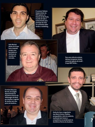 Para uma visita de cortesia,
Adriano Comparoni, diretor
comercial adjunto da Cardif -
Grupo BNP Pariba...
Gente da Casa, o engenheiro
José Maria Graner, triatleta,
paraquedista e rato de academia,
exaltando bom humor e
competência na coordenação da
Assistência Técnica da Assobrav...
O amável Maurício
Barreto, do exigido
departamento de
Assistência Técnica da
Volkswagen do Brasil
par atualizar a agenda
de tarefas com seus
pares da Assobrav...
7
SHOWROOM
João Mariani,
diretor do Grupo
Faria, trazendo
sempre uma
boa palavra e
otimismo às
reuniões de
mercado...
O sucessor Fabiano
Hadad, diretor da
VW Capivari, no
interior de São Paulo,
munido de todo o
conhecimento para
participar de mais
um seminário sobre
vendas e marketing...
 