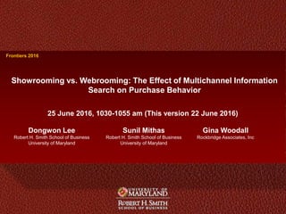 1 Dongwon LeeFrontiers 2016
Dongwon Lee
Robert H. Smith School of Business
University of Maryland
Showrooming vs. Webrooming: The Effect of Multichannel Information
Search on Purchase Behavior
25 June 2016, 1030-1055 am (This version 22 June 2016)
Frontiers 2016
Sunil Mithas
Robert H. Smith School of Business
University of Maryland
Gina Woodall
Rockbridge Associates, Inc
 