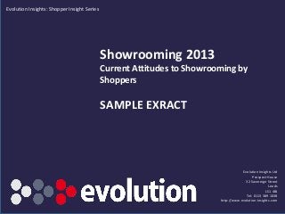 Evolution Insights: Shopper Insight Series




                                             Showrooming 2013
                                             Current Attitudes to Showrooming by
                                             Shoppers

                                             SAMPLE EXRACT




                                                                                                          Evolution Insights Ltd
                                                                                                                Prospect House
                                                                                                            32 Sovereign Street
                                                                                                                           Leeds
                                                                                                                         LS1 4BJ
                                                                                                            Tel: 0113 389 1038
                                                                                              http://www.evolution-insights.com
                                             www.evolution-insights.com SAMPLE EXTRACT ONLY
 