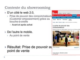 Contexte du showrooming
   D’un côté le web 2.0,
       Prise de pouvoir des consommateurs
        (Customer empowerment) grâce au
        bouche-à-oreille
           Avant et après achat


   De l’autre le mobile.
       Au point de vente



   Résultat: Prise de pouvoir au
    point de vente
 