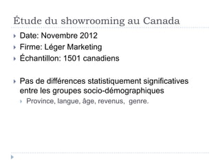 Étude du showrooming au Canada
   Date: Novembre 2012
   Firme: Léger Marketing
   Échantillon: 1501 canadiens

   Pas de différences statistiquement significatives
    entre les groupes socio-démographiques
       Province, langue, âge, revenus, genre.
 