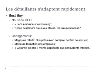 Les détaillants s’adaptent rapidement
   Best Buy
       Nouveau CEO:
           « Let's embrace showrooming”;
           "Once customers are in our stores, they're ours to lose."


       Changements:
           Magasins refaits: plus petits avec comptoir central de service;
           Meilleure formation des employés;
           « Garantie de prix » même applicable aux concurrents Internet.
 