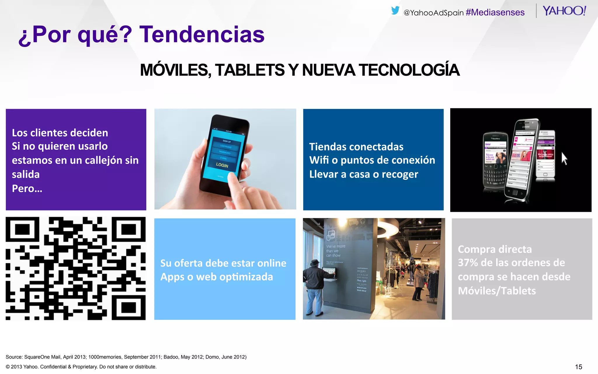 @YahooAdSpain #Mediasenses

¿Por qué? Tendencias
MÓVILES, TABLETS Y NUEVA TECNOLOGÍA

Los	
  clientes	
  deciden	
  
Si	
  no	
  quieren	
  usarlo	
  
estamos	
  en	
  un	
  callejón	
  sin	
  
salida	
  
Pero…	
  

Tiendas	
  conectadas	
  
Wiﬁ	
  o	
  puntos	
  de	
  conexión	
  
Llevar	
  a	
  casa	
  o	
  recoger	
  

Su	
  oferta	
  debe	
  estar	
  online	
  
Apps	
  o	
  web	
  opDmizada	
  

Compra	
  directa	
  
37%	
  de	
  las	
  ordenes	
  de	
  
compra	
  se	
  hacen	
  desde	
  
Móviles/Tablets	
  

Source: SquareOne Mail, April 2013; 1000memories, September 2011; Badoo, May 2012; Domo, June 2012)
© 2013 Yahoo. Confidential & Proprietary. Do not share or distribute.

15

 