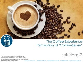 The Coffee Experience
                                                           Perception of ‘Coffee-Sense’


 * All information used in the following
presentation are based on dummy data.
                                                                                                    solutions-2
Similarities with existing studies or companies
are based on a coincidence.               www.solutions-2.be +32(0)9 242 50 40 Leernsesteenweg 225 B-9800 Bachte-Maria-Leerne Belgium
 