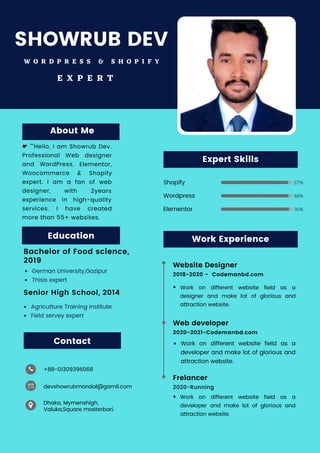 87%
88%
90%
Education
Bachelor of Food science,
2019
Agricutture Training institute
Field servey expert
German University,Gazipur
Thisis expert
Senior High School, 2014
About Me
☛ ""Hello, I am Showrub Dev.
Professional Web designer
and WordPress, Elementor,
Woocommerce & Shopify
expert. I am a fan of web
designer, with 2years
experience in high-quality
services. I have created
more than 55+ websites.
Work Experience
2018-2020 - Codemanbd.com
Website Designer
2020-2021-Codemanbd.com
Work on different website field as a
designer and make lot of glorious and
attraction website.
Work on different website field as a
developer and make lot of glorious and
attraction website.
Work on different website field as a
developer and make lot of glorious and
attraction website.
Web developer
2020-Running
Frelancer
Shopify
Wordpress
Elementor
Expert Skills
Dhaka, Mymenshigh,
Valuka,Square masterbari.
+88-01309396068
devshowrubmondal@gamil.com
Contact
SHOWRUB DEV
W O R D P R E S S & S H O P I F Y
E X P E R T
 