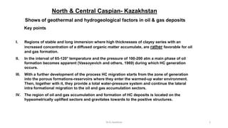 Dr.A.Javadova 1
North & Central Caspian- Kazakhstan
Shows of geothermal and hydrogeological factors in oil & gas deposits
Key points
I. Regions of stable and long immersion where high thicknesses of clayey series with an
increased concentration of a diffused organic matter accumulate, are rather favorable for oil
and gas formation.
II. In the interval of 65-120° temperature and the pressure of 100-200 atm a main phase of oil
formation becomes apparent (Vassoyevich and others, 1969) during which HC generation
occurs.
III. With a further development of the process HC migration starts from the zone of generation
into the porous formations-reservoirs where they enter the warmed-up water environment.
Then, together with it, they provide a total water-pressure system and continue the lateral
intra formational migration to the oil and gas accumulation sectors.
IV. The region of oil and gas accumulation and formation of HC deposits is located on the
hypsometrically uplifted sectors and gravitates towards to the positive structures.
 