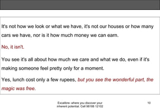 Excalibre- where you discover your
inherent potential. Cell 98188 12102
10
It's not how we look or what we have, it's not our houses or how many
cars we have, nor is it how much money we can earn.
No, it isn't.
You see it's all about how much we care and what we do, even if it's
making someone feel pretty only for a moment.
Yes, lunch cost only a few rupees, but you see the wonderful part, the
magic was free.
 