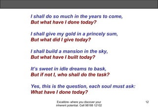 Excalibre- where you discover your
inherent potential. Cell 98188 12102
12
I shall do so much in the years to come,
But what have I done today?
I shall give my gold in a princely sum,
But what did I give today?
I shall build a mansion in the sky,
But what have I built today?
It’s sweet in idle dreams to bask,
But if not I, who shall do the task?
Yes, this is the question, each soul must ask:
What have I done today?
 