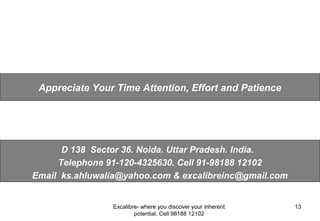 Excalibre- where you discover your inherent
potential. Cell 98188 12102
13
D 138 Sector 36. Noida. Uttar Pradesh. India.
Telephone 91-120-4325630. Cell 91-98188 12102
Email ks.ahluwalia@yahoo.com & excalibreinc@gmail.com
Appreciate Your Time Attention, Effort and Patience
 