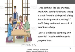 Excalibre- where you discover your
inherent potential. Cell 98188 12102
2
I was sitting at the bar of a local
restaurant having lunch and taking
a break from the daily grind, sitting
there thinking about how tough I
had it lately and how I was sick of
what I was doing.
I own a landscape company and
never felt I made a difference in
people's lives.
 