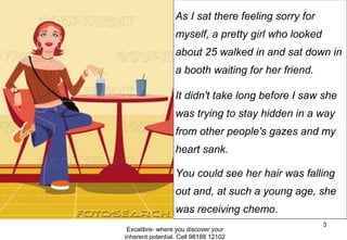 Excalibre- where you discover your
inherent potential. Cell 98188 12102
3
As I sat there feeling sorry for
myself, a pretty girl who looked
about 25 walked in and sat down in
a booth waiting for her friend.
It didn't take long before I saw she
was trying to stay hidden in a way
from other people's gazes and my
heart sank.
You could see her hair was falling
out and, at such a young age, she
was receiving chemo.
 