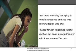 Excalibre- where you discover your
inherent potential. Cell 98188 12102
4
I sat there watching her trying to
remain composed and she was
having a tough time of it.
I ached for her, imagining what it
must be like to go through this and
yet I know some of her pain.
 