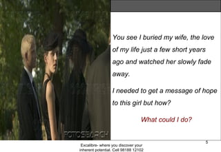 Excalibre- where you discover your
inherent potential. Cell 98188 12102
5
You see I buried my wife, the love
of my life just a few short years
ago and watched her slowly fade
away.
I needed to get a message of hope
to this girl but how?
What could I do?
 