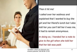 Excalibre- where you discover your
inherent potential. Cell 98188 12102
6
Then it hit me!
I called over her waitress and
explained that I wanted to buy the
girl and her friend's lunch but I also
told her you can't tell her it was me,
it had to remain anonymous.
In doing so, I handed her a note to
give to the girl when she told her
that her tab was paid.
 