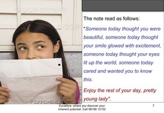 Excalibre- where you discover your
inherent potential. Cell 98188 12102
7
The note read as follows:
"Someone today thought you were
beautiful, someone today thought
your smile glowed with excitement,
someone today thought your eyes
lit up the world, someone today
cared and wanted you to know
this.
Enjoy the rest of your day, pretty
young lady".
 