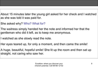 Excalibre- where you discover your
inherent potential. Cell 98188 12102
8
About 15 minutes later the young girl asked for her check and I watched
as she was told it was paid for.
She asked why? Who? What for?
The waitress simply handed her the note and informed her that the
gentleman who did it left, as to keep me anonymous.
I watched as she slowly read the note.
Her eyes teared up, for only a moment, and then came the smile!
A huge, beautiful, hopeful smile! She lit up the room and then sat up
straight, not caring who saw her.
 