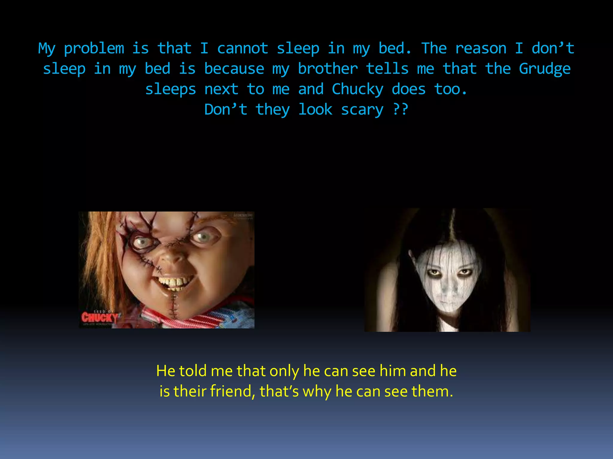 My problem is that I cannot sleep in my bed. The reason I don’t
sleep in my bed is because my brother tells me that the Grudge
sleeps next to me and Chucky does too.
Don’t they look scary ??
He told me that only he can see him and he
is their friend, that’s why he can see them.
