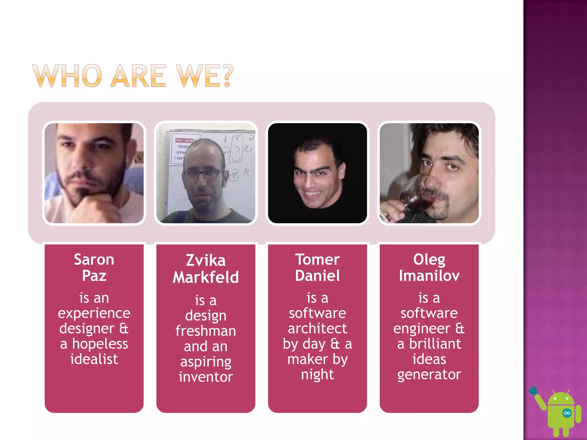 Saron       Zvika       Tomer         Oleg
   Paz       Markfeld     Daniel      Imanilov
    is an        is a        is a         is a
experience     design     software     software
designer &   freshman     architect   engineer &
a hopeless     and an    by day & a   a brilliant
  idealist    aspiring    maker by       ideas
              inventor      night      generator
 