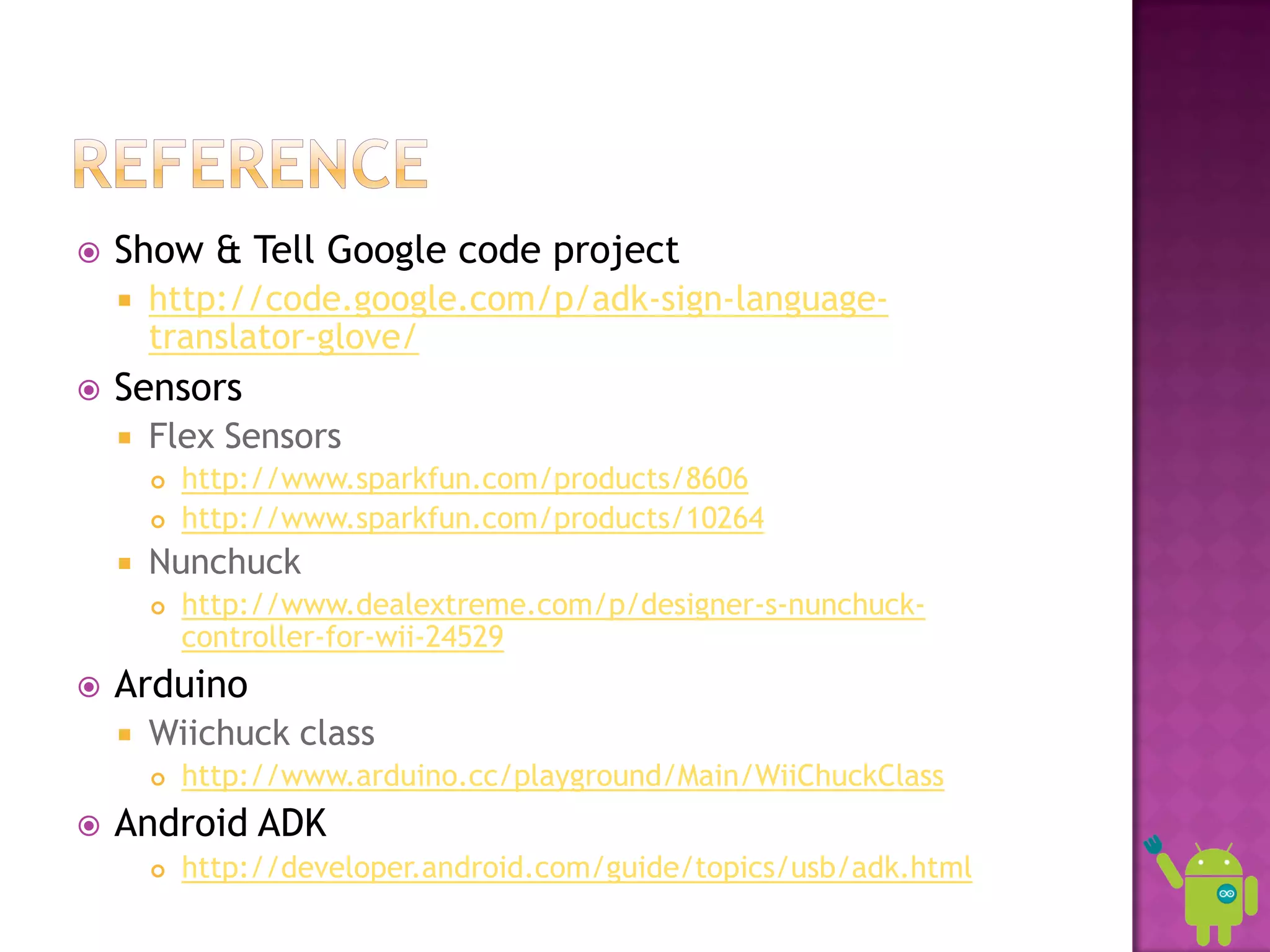    Show & Tell Google code project
       http://code.google.com/p/adk-sign-language-
        translator-glove/
   Sensors
       Flex Sensors
           http://www.sparkfun.com/products/8606
           http://www.sparkfun.com/products/10264
       Nunchuck
           http://www.dealextreme.com/p/designer-s-nunchuck-
            controller-for-wii-24529
   Arduino
       Wiichuck class
           http://www.arduino.cc/playground/Main/WiiChuckClass
   Android ADK
           http://developer.android.com/guide/topics/usb/adk.html
 