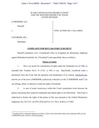 Case 1:10-cv-00833 Document 1                  Filed 11/04/10 Page 1 of 7



                            IN THE UNITED STATES DISTRICT COURT
                             FOR THE WESTERN DISTRICT OF TEXAS
                                       AUSTIN DIVISION

LAMEBOOK, LLC,                                              )
                                                            )
        Plaintiff,                                          )
                                                            )
v.                                                          ) CIVIL ACTION NO. 1:10-cv-00833
                                                            )
                                                            )
FACEBOOK, INC.,                                             )
                                                            )
        Defendant.                                          )


                       COMPLAINT FOR DECLARATORY JUDGMENT

        Plaintiff Lamebook, LLC, ("Lamebook") files its Complaint for Declaratory Judgment

against Defendant Facebook, Inc. ("Facebook") and respectfully shows as follows:

                                             Nature of Action

        1.       This is an action for a declaration of rights under the Trademark Act of 1946, as

amended (the "Lanham Act"), 15 U.S.C. § 1051 et seq.                     Specifically, Lamebook seeks a

declaration from this Court that the operation and maintenance of its website, lamebook.com,

and the use of the term LAMEBOOK (collectively referred to as the "LAMEBOOK mark")1 do

not infringe, dilute, or otherwise violate the rights of Facebook.

        2.       A case of actual controversy within this Court's jurisdiction exists between the

parties concerning their respective trademark and related rights as set forth below. This Court is

authorized to declare the rights of the parties in this case pursuant to the Federal Declaratory

Judgments Act, 28 U.S.C. §§ 2201-2202 and TEX. CIV. PRAC. & REM. § 37.003.




1
 Lamebook filed a trademark application on May 6, 2010, with United States Patent and Trademark Office for the
LAMEBOOK mark, which is currently pending.
 