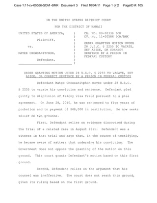 Case 1:11-cv-00586-SOM -BMK Document 3   Filed 10/04/11 Page 1 of 2   PageID #: 105



                    IN THE UNITED STATES DISTRICT COURT

                        FOR THE DISTRICT OF HAWAII

  UNITED STATES OF AMERICA,     )          CR. NO. 09-00338 SOM
                                )          CV. No. 11-00586 SOM/BMK
            Plaintiff,          )
                                )          ORDER GRANTING MOTION UNDER
       vs.                      )          28 U.S.C. § 2255 TO VACATE,
                                )          SET ASIDE, OR CORRECT
  MATEE CHOWSANITPHON,          )          SENTENCE BY A PERSON IN
                                )          FEDERAL CUSTODY
            Defendant.          )
  _____________________________ )


     ORDER GRANTING MOTION UNDER 28 U.S.C. § 2255 TO VACATE, SET
      ASIDE, OR CORRECT SENTENCE BY A PERSON IN FEDERAL CUSTODY

               Defendant Matee Chowsanitphon moves under 28 U.S.C.

  § 2255 to vacate his conviction and sentence.          Defendant pled

  guilty to misprision of felony visa fraud pursuant to a plea

  agreement.    On June 28, 2010, he was sentenced to five years of

  probation and to payment of $48,000 in restitution.            He now seeks

  relief on two grounds.

               First, Defendant relies on evidence discovered during

  the trial of a related case in August 2011.          Defendant was a

  witness in that trial and says that, in the course of testifying,

  he became aware of matters that undermine his conviction.             The

  Government does not oppose the granting of the motion on this

  ground.   This court grants Defendant's motion based on this first

  ground.

               Second, Defendant relies on the argument that his

  counsel was ineffective.     The court does not reach this ground,

  given its ruling based on the first ground.
 