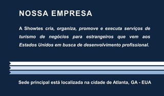 Sede principal está localizada na cidade de Atlanta, GA - EUA
A Showtes cria, organiza, promove e executa serviços de
turismo de negócios para estrangeiros que vem aos
Estados Unidos em busca de desenvolvimento profissional.
NOSSA EMPRESA
 
