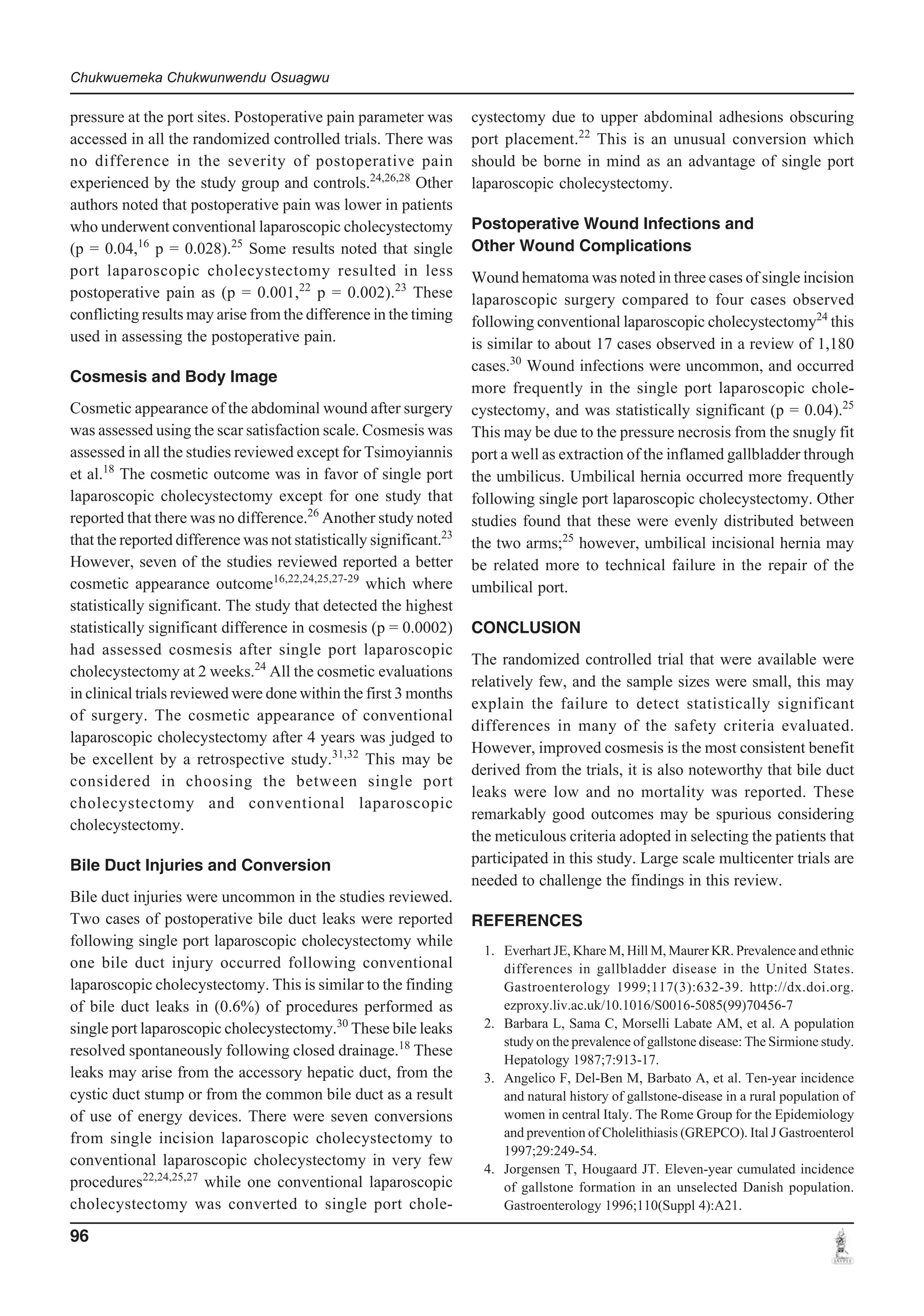 Chukwuemeka Chukwunwendu Osuagwu

pressure at the port sites. Postoperative pain parameter was
accessed in all the randomized controlled trials. There was
no difference in the severity of postoperative pain
experienced by the study group and controls.24,26,28 Other
authors noted that postoperative pain was lower in patients
who underwent conventional laparoscopic cholecystectomy
(p = 0.04,16 p = 0.028).25 Some results noted that single
port laparoscopic cholecystectomy resulted in less
postoperative pain as (p = 0.001,22 p = 0.002).23 These
conflicting results may arise from the difference in the timing
used in assessing the postoperative pain.
Cosmesis and Body Image
Cosmetic appearance of the abdominal wound after surgery
was assessed using the scar satisfaction scale. Cosmesis was
assessed in all the studies reviewed except for Tsimoyiannis
et al.18 The cosmetic outcome was in favor of single port
laparoscopic cholecystectomy except for one study that
reported that there was no difference.26 Another study noted
that the reported difference was not statistically significant.23
However, seven of the studies reviewed reported a better
cosmetic appearance outcome16,22,24,25,27-29 which where
statistically significant. The study that detected the highest
statistically significant difference in cosmesis (p = 0.0002)
had assessed cosmesis after single port laparoscopic
cholecystectomy at 2 weeks.24 All the cosmetic evaluations
in clinical trials reviewed were done within the first 3 months
of surgery. The cosmetic appearance of conventional
laparoscopic cholecystectomy after 4 years was judged to
be excellent by a retrospective study.31,32 This may be
considered in choosing the between single port
cholecystectomy and conventional laparoscopic
cholecystectomy.
Bile Duct Injuries and Conversion
Bile duct injuries were uncommon in the studies reviewed.
Two cases of postoperative bile duct leaks were reported
following single port laparoscopic cholecystectomy while
one bile duct injury occurred following conventional
laparoscopic cholecystectomy. This is similar to the finding
of bile duct leaks in (0.6%) of procedures performed as
single port laparoscopic cholecystectomy.30 These bile leaks
resolved spontaneously following closed drainage.18 These
leaks may arise from the accessory hepatic duct, from the
cystic duct stump or from the common bile duct as a result
of use of energy devices. There were seven conversions
from single incision laparoscopic cholecystectomy to
conventional laparoscopic cholecystectomy in very few
procedures22,24,25,27 while one conventional laparoscopic
cholecystectomy was converted to single port chole-

96

cystectomy due to upper abdominal adhesions obscuring
port placement.22 This is an unusual conversion which
should be borne in mind as an advantage of single port
laparoscopic cholecystectomy.
Postoperative Wound Infections and
Other Wound Complications
Wound hematoma was noted in three cases of single incision
laparoscopic surgery compared to four cases observed
following conventional laparoscopic cholecystectomy24 this
is similar to about 17 cases observed in a review of 1,180
cases.30 Wound infections were uncommon, and occurred
more frequently in the single port laparoscopic cholecystectomy, and was statistically significant (p = 0.04).25
This may be due to the pressure necrosis from the snugly fit
port a well as extraction of the inflamed gallbladder through
the umbilicus. Umbilical hernia occurred more frequently
following single port laparoscopic cholecystectomy. Other
studies found that these were evenly distributed between
the two arms;25 however, umbilical incisional hernia may
be related more to technical failure in the repair of the
umbilical port.
CONCLUSION
The randomized controlled trial that were available were
relatively few, and the sample sizes were small, this may
explain the failure to detect statistically significant
differences in many of the safety criteria evaluated.
However, improved cosmesis is the most consistent benefit
derived from the trials, it is also noteworthy that bile duct
leaks were low and no mortality was reported. These
remarkably good outcomes may be spurious considering
the meticulous criteria adopted in selecting the patients that
participated in this study. Large scale multicenter trials are
needed to challenge the findings in this review.
REFERENCES
1. Everhart JE, Khare M, Hill M, Maurer KR. Prevalence and ethnic
differences in gallbladder disease in the United States.
Gastroenterology 1999;117(3):632-39. http://dx.doi.org.
ezproxy.liv.ac.uk/10.1016/S0016-5085(99)70456-7
2. Barbara L, Sama C, Morselli Labate AM, et al. A population
study on the prevalence of gallstone disease: The Sirmione study.
Hepatology 1987;7:913-17.
3. Angelico F, Del-Ben M, Barbato A, et al. Ten-year incidence
and natural history of gallstone-disease in a rural population of
women in central Italy. The Rome Group for the Epidemiology
and prevention of Cholelithiasis (GREPCO). Ital J Gastroenterol
1997;29:249-54.
4. Jorgensen T, Hougaard JT. Eleven-year cumulated incidence
of gallstone formation in an unselected Danish population.
Gastroenterology 1996;110(Suppl 4):A21.

 