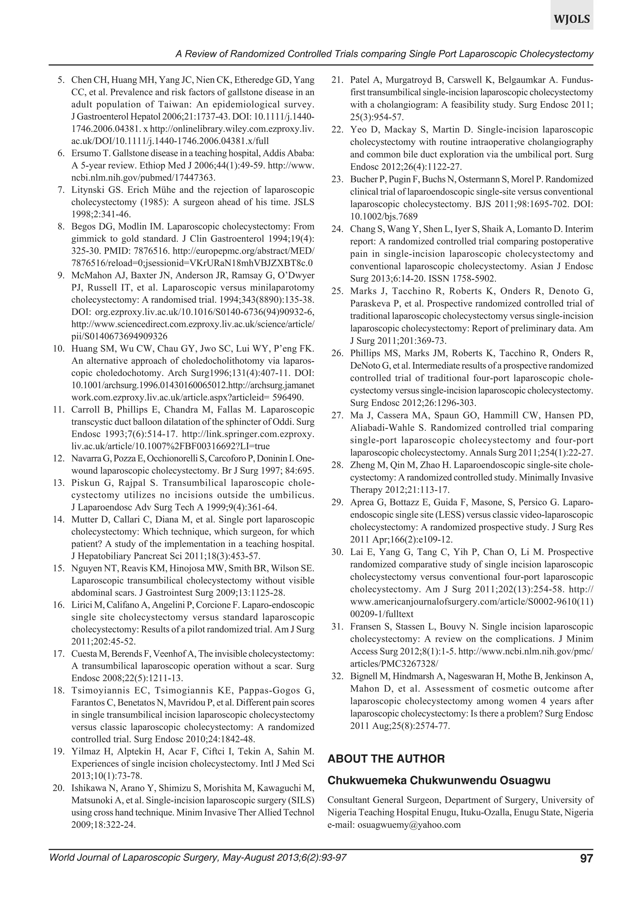 WJOLS
A Review of Randomized Controlled Trials comparing Single Port Laparoscopic Cholecystectomy
5. Chen CH, Huang MH, Yang JC, Nien CK, Etheredge GD, Yang
CC, et al. Prevalence and risk factors of gallstone disease in an
adult population of Taiwan: An epidemiological survey.
J Gastroenterol Hepatol 2006;21:1737-43. DOI: 10.1111/j.14401746.2006.04381. x http://onlinelibrary.wiley.com.ezproxy.liv.
ac.uk/DOI/10.1111/j.1440-1746.2006.04381.x/full
6. Ersumo T. Gallstone disease in a teaching hospital, Addis Ababa:
A 5-year review. Ethiop Med J 2006;44(1):49-59. http://www.
ncbi.nlm.nih.gov/pubmed/17447363.
7. Litynski GS. Erich Mühe and the rejection of laparoscopic
cholecystectomy (1985): A surgeon ahead of his time. JSLS
1998;2:341-46.
8. Begos DG, Modlin IM. Laparoscopic cholecystectomy: From
gimmick to gold standard. J Clin Gastroenterol 1994;19(4):
325-30. PMID: 7876516. http://europepmc.org/abstract/MED/
7876516/reload=0;jsessionid=VKrURaN18mhVBJZXBT8c.0
9. McMahon AJ, Baxter JN, Anderson JR, Ramsay G, O’Dwyer
PJ, Russell IT, et al. Laparoscopic versus minilaparotomy
cholecystectomy: A randomised trial. 1994;343(8890):135-38.
DOI: org.ezproxy.liv.ac.uk/10.1016/S0140-6736(94)90932-6,
http://www.sciencedirect.com.ezproxy.liv.ac.uk/science/article/
pii/S0140673694909326
10. Huang SM, Wu CW, Chau GY, Jwo SC, Lui WY, P’eng FK.
An alternative approach of choledocholithotomy via laparoscopic choledochotomy. Arch Surg1996;131(4):407-11. DOI:
10.1001/archsurg.1996.01430160065012.http://archsurg.jamanet
work.com.ezproxy.liv.ac.uk/article.aspx?articleid= 596490.
11. Carroll B, Phillips E, Chandra M, Fallas M. Laparoscopic
transcystic duct balloon dilatation of the sphincter of Oddi. Surg
Endosc 1993;7(6):514-17. http://link.springer.com.ezproxy.
liv.ac.uk/article/10.1007%2FBF00316692?LI=true
12. Navarra G, Pozza E, Occhionorelli S, Carcoforo P, Doninin I. Onewound laparoscopic cholecystectomy. Br J Surg 1997; 84:695.
13. Piskun G, Rajpal S. Transumbilical laparoscopic cholecystectomy utilizes no incisions outside the umbilicus.
J Laparoendosc Adv Surg Tech A 1999;9(4):361-64.
14. Mutter D, Callari C, Diana M, et al. Single port laparoscopic
cholecystectomy: Which technique, which surgeon, for which
patient? A study of the implementation in a teaching hospital.
J Hepatobiliary Pancreat Sci 2011;18(3):453-57.
15. Nguyen NT, Reavis KM, Hinojosa MW, Smith BR, Wilson SE.
Laparoscopic transumbilical cholecystectomy without visible
abdominal scars. J Gastrointest Surg 2009;13:1125-28.
16. Lirici M, Califano A, Angelini P, Corcione F. Laparo-endoscopic
single site cholecystectomy versus standard laparoscopic
cholecystectomy: Results of a pilot randomized trial. Am J Surg
2011;202:45-52.
17. Cuesta M, Berends F, Veenhof A, The invisible cholecystectomy:
A transumbilical laparoscopic operation without a scar. Surg
Endosc 2008;22(5):1211-13.
18. Tsimoyiannis EC, Tsimogiannis KE, Pappas-Gogos G,
Farantos C, Benetatos N, Mavridou P, et al. Different pain scores
in single transumbilical incision laparoscopic cholecystectomy
versus classic laparoscopic cholecystectomy: A randomized
controlled trial. Surg Endosc 2010;24:1842-48.
19. Yilmaz H, Alptekin H, Acar F, Ciftci I, Tekin A, Sahin M.
Experiences of single incision cholecystectomy. Intl J Med Sci
2013;10(1):73-78.
20. Ishikawa N, Arano Y, Shimizu S, Morishita M, Kawaguchi M,
Matsunoki A, et al. Single-incision laparoscopic surgery (SILS)
using cross hand technique. Minim Invasive Ther Allied Technol
2009;18:322-24.

21. Patel A, Murgatroyd B, Carswell K, Belgaumkar A. Fundusfirst transumbilical single-incision laparoscopic cholecystectomy
with a cholangiogram: A feasibility study. Surg Endosc 2011;
25(3):954-57.
22. Yeo D, Mackay S, Martin D. Single-incision laparoscopic
cholecystectomy with routine intraoperative cholangiography
and common bile duct exploration via the umbilical port. Surg
Endosc 2012;26(4):1122-27.
23. Bucher P, Pugin F, Buchs N, Ostermann S, Morel P. Randomized
clinical trial of laparoendoscopic single-site versus conventional
laparoscopic cholecystectomy. BJS 2011;98:1695-702. DOI:
10.1002/bjs.7689
24. Chang S, Wang Y, Shen L, Iyer S, Shaik A, Lomanto D. Interim
report: A randomized controlled trial comparing postoperative
pain in single-incision laparoscopic cholecystectomy and
conventional laparoscopic cholecystectomy. Asian J Endosc
Surg 2013;6:14-20. ISSN 1758-5902.
25. Marks J, Tacchino R, Roberts K, Onders R, Denoto G,
Paraskeva P, et al. Prospective randomized controlled trial of
traditional laparoscopic cholecystectomy versus single-incision
laparoscopic cholecystectomy: Report of preliminary data. Am
J Surg 2011;201:369-73.
26. Phillips MS, Marks JM, Roberts K, Tacchino R, Onders R,
DeNoto G, et al. Intermediate results of a prospective randomized
controlled trial of traditional four-port laparoscopic cholecystectomy versus single-incision laparoscopic cholecystectomy.
Surg Endosc 2012;26:1296-303.
27. Ma J, Cassera MA, Spaun GO, Hammill CW, Hansen PD,
Aliabadi-Wahle S. Randomized controlled trial comparing
single-port laparoscopic cholecystectomy and four-port
laparoscopic cholecystectomy. Annals Surg 2011;254(1):22-27.
28. Zheng M, Qin M, Zhao H. Laparoendoscopic single-site cholecystectomy: A randomized controlled study. Minimally Invasive
Therapy 2012;21:113-17.
29. Aprea G, Bottazz E, Guida F, Masone, S, Persico G. Laparoendoscopic single site (LESS) versus classic video-laparoscopic
cholecystectomy: A randomized prospective study. J Surg Res
2011 Apr;166(2):e109-12.
30. Lai E, Yang G, Tang C, Yih P, Chan O, Li M. Prospective
randomized comparative study of single incision laparoscopic
cholecystectomy versus conventional four-port laparoscopic
cholecystectomy. Am J Surg 2011;202(13):254-58. http://
www.americanjournalofsurgery.com/article/S0002-9610(11)
00209-1/fulltext
31. Fransen S, Stassen L, Bouvy N. Single incision laparoscopic
cholecystectomy: A review on the complications. J Minim
Access Surg 2012;8(1):1-5. http://www.ncbi.nlm.nih.gov/pmc/
articles/PMC3267328/
32. Bignell M, Hindmarsh A, Nageswaran H, Mothe B, Jenkinson A,
Mahon D, et al. Assessment of cosmetic outcome after
laparoscopic cholecystectomy among women 4 years after
laparoscopic cholecystectomy: Is there a problem? Surg Endosc
2011 Aug;25(8):2574-77.

ABOUT THE AUTHOR
Chukwuemeka Chukwunwendu Osuagwu
Consultant General Surgeon, Department of Surgery, University of
Nigeria Teaching Hospital Enugu, Ituku-Ozalla, Enugu State, Nigeria
e-mail: osuagwuemy@yahoo.com

World Journal of Laparoscopic Surgery, May-August 2013;6(2):93-97

97

 