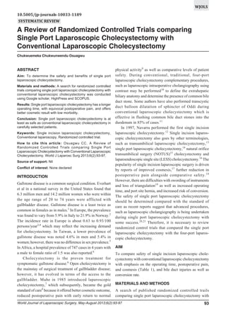 WJOLS
10.5005/jp-journals-10033-1189
SYSTEMATIC REVIEW

A Review of Randomized Controlled Trials comparing Single Port Laparoscopic Cholecystectomy

A Review of Randomized Controlled Trials comparing
Single Port Laparoscopic Cholecystectomy with
Conventional Laparoscopic Cholecystectomy
Chukwuemeka Chukwunwendu Osuagwu

ABSTRACT
Aim: To determine the safety and benefits of single port
laparoscopic cholecystectomy.
Materials and methods: A search for randomized controlled
trials comparing single port laparoscopic cholecystectomy with
conventional laparoscopic cholecystectomy was conducted
using Google scholar, HighPress and SCOPUS.
Results: Single port laparoscopic cholecystectomy has a longer
operating time, with equivocal postoperative pain, and offers
better cosmetic result with low morbidity.
Conclusion: Single port laparoscopic cholecystectomy is at
least as safe as conventional laparoscopic cholecystectomy in
carefully selected patients.
Keywords: Single incision laparoscopic cholecystectomy,
Conventional laparoscopy, Randomized controlled trial.
How to cite this article: Osuagwu CC. A Review of
Randomized Controlled Trials comparing Single Port
Laparoscopic Cholecystectomy with Conventional Laparoscopic
Cholecystectomy. World J Laparosc Surg 2013;6(2):93-97.
Source of support: Nil
Conflict of interest: None declared

INTRODUCTION
Gallstone disease is a common surgical condition. Everhart
et al in a national survey in the United States found that
6.3 million men and 14.2 million women who were within
the age range of 20 to 74 years were afflicted with
gallbladder disease. Gallstone disease is a least twice as
common in females as in males.1 In Europe, the prevalence
was found to vary from 5.9% in Italy to 21.9% in Norway.2
The incidence rate in Europe is about 0.63 to 0.93/100
persons/year3,4 which may reflect the increasing demand
for cholecystectomy. In Taiwan, a lower prevalence of
gallstone disease was noted 4.6% in men and 5.4% in
women; however, there was no difference in sex prevalence.5
In Africa, a hospital prevalence of 747 cases in 4 years with
a male to female ratio of 1:5 was also reported.6
Cholecystectomy is the proven treatment for
symptomatic gallstone disease.6 Open cholecystectomy is
the mainstay of surgical treatment of gallbladder disease;
however, it has evolved in terms of the access to the
gallbladder. Muhe in 1985 introduced laparoscopic
cholecystectomy,7 which subsequently, became the gold
standard of care8 because it offered better cosmetic outcome,
reduced postoperative pain with early return to normal

physical activity9 as well as comparative levels of patient
safety. During conventional, traditional, four-port
laparoscopic cholecystectomy complementary procedures,
such as laparoscopic intraoperative cholangiography using
contrast may be performed10 to define the extrahepatic
biliary anatomy and determine the presence of common bile
duct stone. Some authors have also performed transcystic
duct balloon dilatation of sphincter of Oddi during
conventional laparoscopic cholecystectomy which is
effective in flushing common bile duct stones into the
duodenum in 85% of cases.11
In 1997, Navarra performed the first single incision
laparoscopic cholecystectomy.12 Single incision laparoscopic cholecystectomy also goes by other terminologies,
such as transumbilical laparoscopic cholecystectomy,13
single port laparoscopic cholecystectomy,14 natural orifice
transumbilical surgery (NOTUS)15 cholecystectomy and
laparoendoscopic single site (LESS) cholecystectomy.16 The
popularity of single incision laparoscopic surgery is driven
by reports of improved cosmesis,17 further reduction in
postoperative pain alongside comparative safety. 18
However, there are difficulties with swording of instruments
and loss of triangulation19 as well as increased operating
time, and port site hernia, and increased risk of conversion.
The safety of single port laparoscopic cholecystectomy
should be determined compared with the standard of
care as recent reports suggest that advanced procedures,
such as laparoscopic cholangiography is being undertaken
during single port laparoscopic cholecystectomy with
some success.20,21 Therefore, it is necessary to review
randomized control trials that compared the single port
laparoscopic cholecystectomy with the four-port laparoscopic cholecystectomy.
AIM
To compare safety of single incision laparoscopic cholecystectomy with conventional laparoscopic cholecystectomy
with emphasis on the operating time, postoperative pain,
and cosmesis (Table 1), and bile duct injuries as well as
conversion rate.
MATERIALS AND METHODS
A search of published randomized controlled trails
comparing single port laparoscopic cholecystectomy with

World Journal of Laparoscopic Surgery, May-August 2013;6(2):93-97

93

 