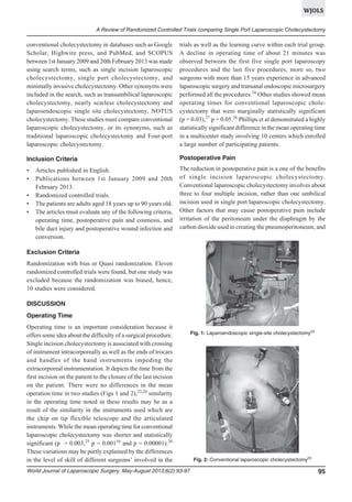 WJOLS
A Review of Randomized Controlled Trials comparing Single Port Laparoscopic Cholecystectomy

conventional cholecystectomy in databases such as Google
Scholar, Highwire press, and PubMed, and SCOPUS
between 1st January 2009 and 20th February 2013 was made
using search terms, such as single incision laparoscopic
cholecystectomy, single port cholecystectomy, and
minimally invasive cholecystectomy. Other synonyms were
included in the search, such as transumbilical laparoscopic
cholecystectomy, nearly scarless cholecystectomy and
laparoendoscopic single site cholecystectomy, NOTUS
cholecystectomy. These studies must compare conventional
laparoscopic cholecystectomy, or its synonyms, such as
traditional laparoscopic cholecystectomy and Four-port
laparoscopic cholecystectomy.

trials as well as the learning curve within each trial group.
A decline in operating time of about 21 minutes was
observed between the first five single port laparoscopy
procedures and the last five procedures, more so, two
surgeons with more than 15 years experience in advanced
laparoscopic surgery and transanal endoscopic microsurgery
performed all the procedures.16 Other studies showed mean
operating times for conventional laparoscopic cholecystectomy that were marginally statistically significant
(p = 0.03),27 p = 0.05.26 Phillips et al demonstrated a highly
statistically significant difference in the mean operating time
in a multicenter study involving 10 centers which enrolled
a large number of participating patients.

Inclusion Criteria

Postoperative Pain

•
•

The reduction in postoperative pain is a one of the benefits
of single incision laparoscopic cholecystectomy.
Conventional laparoscopic cholecystectomy involves about
three to four multiple incision, rather than one umbilical
incision used in single port laparoscopic cholecystectomy.
Other factors that may cause postoperative pain include
irritation of the peritoneum under the diaphragm by the
carbon dioxide used in creating the pneumoperitoneum, and

•
•
•

Articles published in English.
Publications between 1st January 2009 and 20th
February 2013.
Randomized controlled trials.
The patients are adults aged 18 years up to 90 years old.
The articles must evaluate any of the following criteria,
operating time, postoperative pain and cosmesis, and
bile duct injury and postoperative wound infection and
conversion.

Exclusion Criteria
Randomization with bias or Quasi randomization. Eleven
randomized controlled trials were found, but one study was
excluded because the randomization was biased, hence,
10 studies were considered.
DISCUSSION
Operating Time
Operating time is an important consideration because it
offers some idea about the difficulty of a surgical procedure.
Single incision cholecystectomy is associated with crossing
of instrument intracorporeally as well as the ends of trocars
and handles of the hand instruments impeding the
extracorporeal instrumentation. It depicts the time from the
first incision on the patient to the closure of the last incision
on the patient. There were no differences in the mean
operation time in two studies (Figs 1 and 2),23,24 similarity
in the operating time noted in these results may be as a
result of the similarity in the instruments used which are
the chip on tip flexible telescope and the articulated
instruments. While the mean operating time for conventional
laparoscopic cholecystectomy was shorter and statistically
significant (p = 0.003,25 p = 0.00116 and p = 0.00001).26
These variations may be partly explained by the differences
in the level of skill of different surgeons’ involved in the
World Journal of Laparoscopic Surgery, May-August 2013;6(2):93-97

Fig. 1: Laparoendoscopic single-site cholecystectomy23

Fig. 2: Conventional laparoscopic cholecystectomy23

95

 