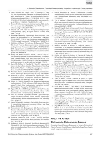 WJOLS
A Review of Randomized Controlled Trials comparing Single Port Laparoscopic Cholecystectomy
5. Chen CH, Huang MH, Yang JC, Nien CK, Etheredge GD, Yang
CC, et al. Prevalence and risk factors of gallstone disease in an
adult population of Taiwan: An epidemiological survey.
J Gastroenterol Hepatol 2006;21:1737-43. DOI: 10.1111/j.14401746.2006.04381. x http://onlinelibrary.wiley.com.ezproxy.liv.
ac.uk/DOI/10.1111/j.1440-1746.2006.04381.x/full
6. Ersumo T. Gallstone disease in a teaching hospital, Addis Ababa:
A 5-year review. Ethiop Med J 2006;44(1):49-59. http://www.
ncbi.nlm.nih.gov/pubmed/17447363.
7. Litynski GS. Erich Mühe and the rejection of laparoscopic
cholecystectomy (1985): A surgeon ahead of his time. JSLS
1998;2:341-46.
8. Begos DG, Modlin IM. Laparoscopic cholecystectomy: From
gimmick to gold standard. J Clin Gastroenterol 1994;19(4):
325-30. PMID: 7876516. http://europepmc.org/abstract/MED/
7876516/reload=0;jsessionid=VKrURaN18mhVBJZXBT8c.0
9. McMahon AJ, Baxter JN, Anderson JR, Ramsay G, O’Dwyer
PJ, Russell IT, et al. Laparoscopic versus minilaparotomy
cholecystectomy: A randomised trial. 1994;343(8890):135-38.
DOI: org.ezproxy.liv.ac.uk/10.1016/S0140-6736(94)90932-6,
http://www.sciencedirect.com.ezproxy.liv.ac.uk/science/article/
pii/S0140673694909326
10. Huang SM, Wu CW, Chau GY, Jwo SC, Lui WY, P’eng FK.
An alternative approach of choledocholithotomy via laparoscopic choledochotomy. Arch Surg1996;131(4):407-11. DOI:
10.1001/archsurg.1996.01430160065012.http://archsurg.jamanet
work.com.ezproxy.liv.ac.uk/article.aspx?articleid= 596490.
11. Carroll B, Phillips E, Chandra M, Fallas M. Laparoscopic
transcystic duct balloon dilatation of the sphincter of Oddi. Surg
Endosc 1993;7(6):514-17. http://link.springer.com.ezproxy.
liv.ac.uk/article/10.1007%2FBF00316692?LI=true
12. Navarra G, Pozza E, Occhionorelli S, Carcoforo P, Doninin I. Onewound laparoscopic cholecystectomy. Br J Surg 1997; 84:695.
13. Piskun G, Rajpal S. Transumbilical laparoscopic cholecystectomy utilizes no incisions outside the umbilicus.
J Laparoendosc Adv Surg Tech A 1999;9(4):361-64.
14. Mutter D, Callari C, Diana M, et al. Single port laparoscopic
cholecystectomy: Which technique, which surgeon, for which
patient? A study of the implementation in a teaching hospital.
J Hepatobiliary Pancreat Sci 2011;18(3):453-57.
15. Nguyen NT, Reavis KM, Hinojosa MW, Smith BR, Wilson SE.
Laparoscopic transumbilical cholecystectomy without visible
abdominal scars. J Gastrointest Surg 2009;13:1125-28.
16. Lirici M, Califano A, Angelini P, Corcione F. Laparo-endoscopic
single site cholecystectomy versus standard laparoscopic
cholecystectomy: Results of a pilot randomized trial. Am J Surg
2011;202:45-52.
17. Cuesta M, Berends F, Veenhof A, The invisible cholecystectomy:
A transumbilical laparoscopic operation without a scar. Surg
Endosc 2008;22(5):1211-13.
18. Tsimoyiannis EC, Tsimogiannis KE, Pappas-Gogos G,
Farantos C, Benetatos N, Mavridou P, et al. Different pain scores
in single transumbilical incision laparoscopic cholecystectomy
versus classic laparoscopic cholecystectomy: A randomized
controlled trial. Surg Endosc 2010;24:1842-48.
19. Yilmaz H, Alptekin H, Acar F, Ciftci I, Tekin A, Sahin M.
Experiences of single incision cholecystectomy. Intl J Med Sci
2013;10(1):73-78.
20. Ishikawa N, Arano Y, Shimizu S, Morishita M, Kawaguchi M,
Matsunoki A, et al. Single-incision laparoscopic surgery (SILS)
using cross hand technique. Minim Invasive Ther Allied Technol
2009;18:322-24.

21. Patel A, Murgatroyd B, Carswell K, Belgaumkar A. Fundusfirst transumbilical single-incision laparoscopic cholecystectomy
with a cholangiogram: A feasibility study. Surg Endosc 2011;
25(3):954-57.
22. Yeo D, Mackay S, Martin D. Single-incision laparoscopic
cholecystectomy with routine intraoperative cholangiography
and common bile duct exploration via the umbilical port. Surg
Endosc 2012;26(4):1122-27.
23. Bucher P, Pugin F, Buchs N, Ostermann S, Morel P. Randomized
clinical trial of laparoendoscopic single-site versus conventional
laparoscopic cholecystectomy. BJS 2011;98:1695-702. DOI:
10.1002/bjs.7689
24. Chang S, Wang Y, Shen L, Iyer S, Shaik A, Lomanto D. Interim
report: A randomized controlled trial comparing postoperative
pain in single-incision laparoscopic cholecystectomy and
conventional laparoscopic cholecystectomy. Asian J Endosc
Surg 2013;6:14-20. ISSN 1758-5902.
25. Marks J, Tacchino R, Roberts K, Onders R, Denoto G,
Paraskeva P, et al. Prospective randomized controlled trial of
traditional laparoscopic cholecystectomy versus single-incision
laparoscopic cholecystectomy: Report of preliminary data. Am
J Surg 2011;201:369-73.
26. Phillips MS, Marks JM, Roberts K, Tacchino R, Onders R,
DeNoto G, et al. Intermediate results of a prospective randomized
controlled trial of traditional four-port laparoscopic cholecystectomy versus single-incision laparoscopic cholecystectomy.
Surg Endosc 2012;26:1296-303.
27. Ma J, Cassera MA, Spaun GO, Hammill CW, Hansen PD,
Aliabadi-Wahle S. Randomized controlled trial comparing
single-port laparoscopic cholecystectomy and four-port
laparoscopic cholecystectomy. Annals Surg 2011;254(1):22-27.
28. Zheng M, Qin M, Zhao H. Laparoendoscopic single-site cholecystectomy: A randomized controlled study. Minimally Invasive
Therapy 2012;21:113-17.
29. Aprea G, Bottazz E, Guida F, Masone, S, Persico G. Laparoendoscopic single site (LESS) versus classic video-laparoscopic
cholecystectomy: A randomized prospective study. J Surg Res
2011 Apr;166(2):e109-12.
30. Lai E, Yang G, Tang C, Yih P, Chan O, Li M. Prospective
randomized comparative study of single incision laparoscopic
cholecystectomy versus conventional four-port laparoscopic
cholecystectomy. Am J Surg 2011;202(13):254-58. http://
www.americanjournalofsurgery.com/article/S0002-9610(11)
00209-1/fulltext
31. Fransen S, Stassen L, Bouvy N. Single incision laparoscopic
cholecystectomy: A review on the complications. J Minim
Access Surg 2012;8(1):1-5. http://www.ncbi.nlm.nih.gov/pmc/
articles/PMC3267328/
32. Bignell M, Hindmarsh A, Nageswaran H, Mothe B, Jenkinson A,
Mahon D, et al. Assessment of cosmetic outcome after
laparoscopic cholecystectomy among women 4 years after
laparoscopic cholecystectomy: Is there a problem? Surg Endosc
2011 Aug;25(8):2574-77.

ABOUT THE AUTHOR
Chukwuemeka Chukwunwendu Osuagwu
Consultant General Surgeon, Department of Surgery, University of
Nigeria Teaching Hospital Enugu, Ituku-Ozalla, Enugu State, Nigeria
e-mail: osuagwuemy@yahoo.com

World Journal of Laparoscopic Surgery, May-August 2013;6(2):93-97

97

 