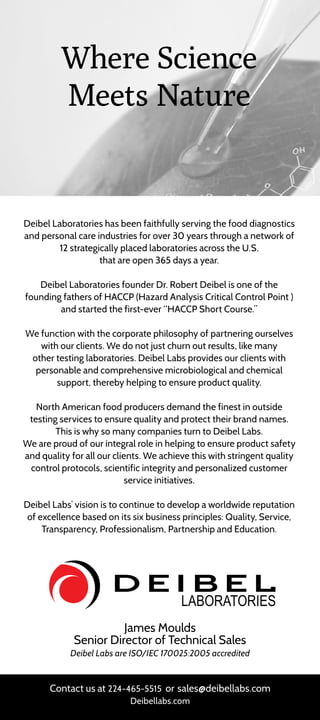 Deibel Laboratories has been faithfully serving the food diagnostics
and personal care industries for over 30 years through a network of
12 strategically placed laboratories across the U.S.
that are open 365 days a year.
Deibel Laboratories founder Dr. Robert Deibel is one of the
founding fathers of HACCP (Hazard Analysis Critical Control Point )
and started the first-ever “HACCP Short Course.”
We function with the corporate philosophy of partnering ourselves
with our clients. We do not just churn out results, like many
other testing laboratories. Deibel Labs provides our clients with
personable and comprehensive microbiological and chemical
support, thereby helping to ensure product quality.
North American food producers demand the finest in outside
testing services to ensure quality and protect their brand names.
This is why so many companies turn to Deibel Labs.
We are proud of our integral role in helping to ensure product safety
and quality for all our clients. We achieve this with stringent quality
control protocols, scientific integrity and personalized customer
service initiatives.
Deibel Labs’ vision is to continue to develop a worldwide reputation
of excellence based on its six business principles: Quality, Service,
Transparency, Professionalism, Partnership and Education.
James Moulds
Senior Director of Technical Sales
Deibel Labs are ISO/IEC 170025:2005 accredited
Contact us at 224-465-5515 or sales@deibellabs.com
Deibellabs.com
Where Science
Meets Nature
 
