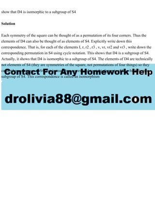 show that D4 is isomorphic to a subgroup of S4
Solution
Each symmetry of the square can be thought of as a permutation of its four corners. Thus the
elements of D4 can also be thought of as elements of S4. Explicitly write down this
correspondence. That is, for each of the elements I, r, r2 , r3 , v, vr, vr2 and vr3 , write down the
corresponding permutation in S4 using cycle notation. This shows that D4 is a subgroup of S4.
Actually, it shows that D4 is isomorphic to a subgroup of S4. The elements of D4 are technically
not elements of S4 (they are symmetries of the square, not permutations of four things) so they
cannot be a subgroup of S4, but instead they correspond to eight elements of S4 which form a
subgroup of S4. This correspondence is called an isomorphism
 